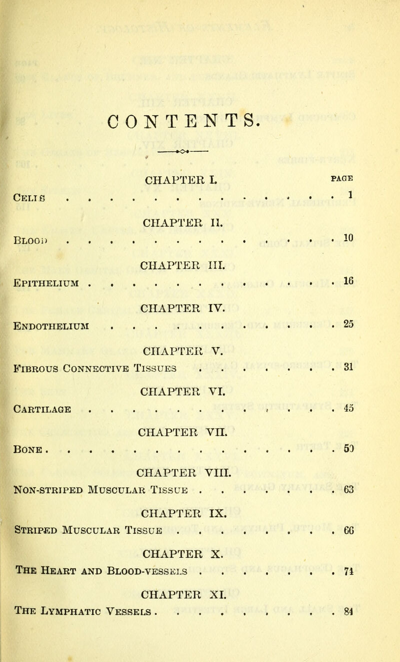 CONTENTS- CHAPTER I. PAGE CELie , . . 1 CHAPTER II. BLOOi) 10 CHAPTER HI. Epithelium 16 CHAPTER IV. Endothelium 25 CHAPTER V. Fibrous Connective Tissues 31 CHAPTER YI. Cartilage 45 CHAPTER vn. Bone 59 CHAPTER VIII. Non-striped Muscular Tissue 63 CHAPTER IX. Striped Muscular Tissue . . 66 CHAPTER X. The Heart and Blood-vesskls 74 CHAPTER XI. The Lymphatic Vessels 84 1