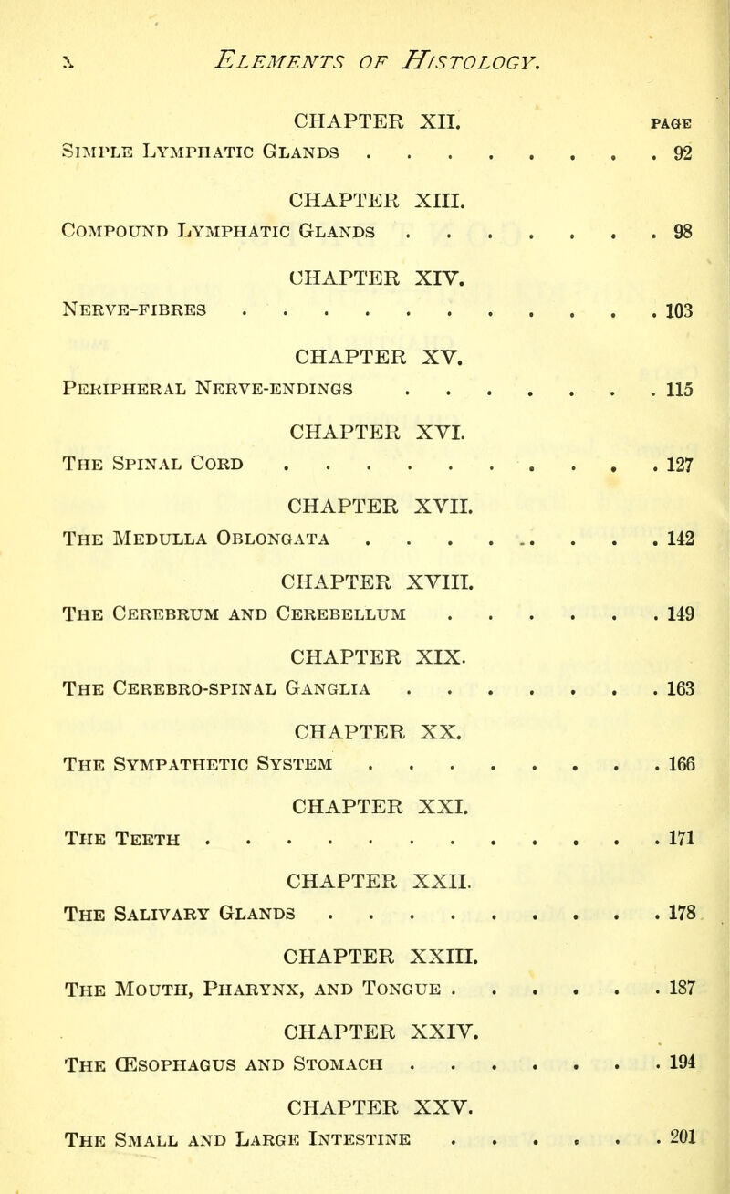 CHAPTER XII. PAGE Simple Lymphatic Glands 92 CHAPTER XIII. Compound Lymphatic Glands 98 CHAPTER XIV. Nerve-fibres 103 CHAPTER XV. Peripheral Nerve-endings 115 CHAPTER XVL The Spinal Cord 127 CHAPTER XVIL The Medulla Oblongata 142 CHAPTER XVIIL The Cerebrum and Cerebellum 149 CHAPTER XIX. The Cerebro-spinal Ganglia 163 CHAPTER XX. The Sympathetic System 166 CHAPTER XXL The Teeth 171 CHAPTER XXII. The Salivary Glands 178 CHAPTER XXIIL The Mouth, Pharynx, and Tongue 187 CHAPTER XXIV. The CEsophagus and Stomach 194 CHAPTER XXV. The Small and Large Intestine .201