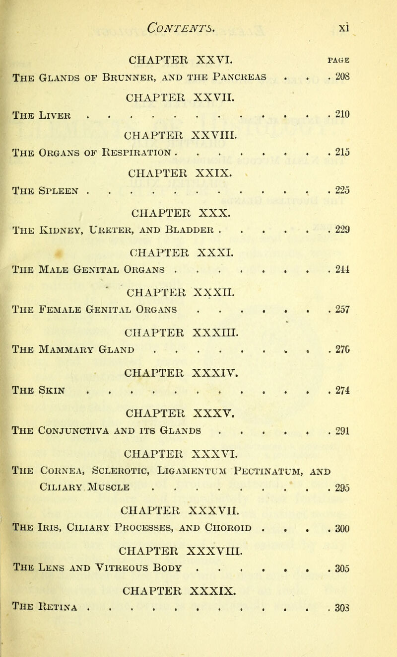 CHAPTER XXVI. page The Glands of Brunner, and the Pancreas . . .208 CHAPTER XX Vn. The Liver 210 CHAPTER XXVIII. The Organs of Respiration 215 CHAPTER XXIX. The Spleen . 225 CHAPTER XXX. The Kidney, Ureter, and Bladder 229 CHAPTER XXXI. The Male Genital Organs 211 CHAPTER XXXII. The Female Genital Organs ....... 257 CHAPTER XXXIII. The Mammary Gland * . . 270 CHAPTER XXXIV. The Skin 274 CHAPTER XXXV. The Conjunctiva and its Glands 291 CHAPTER XXXVI. The Cornea, Sclerotic, Ligamentum Pectinatum, and Ciliary. Muscle 295 CHAPTER XXXVII. The Iris, Ciliary Processes, and Choroid . . , .300 CHAPTER XXXVIII. The Lens and Vitreous Body 305 CHAPTER XXXIX. The Retina 303