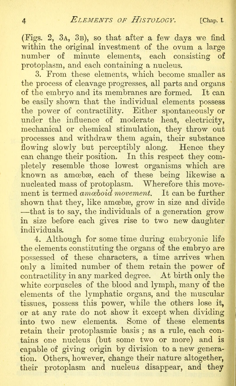 (Figs. 2, 3a, 3b), so that after a few days we find within the original investment of the ovum a large number of minute elements, each consisting of protoplasm, and each containing a nucleus. 3. From these elements, which become smaller as the process of cleavage progresses, all parts and organs of the embryo and its membranes are formed. It can be easily shown that the individual elements possess the power of contractility. Either spontaneously or under the influence of moderate heat, electricity, mechanical or chemical stimulation, they throw out processes and withdraw them again, their substance flowing slowly but perceptibly along. Hence they can change their position. In this respect they com- pletely resemble those lowest organisms which are known as amoebse, each of these being likewise a nucleated mass of protoplasm. Wherefore this move- ment is termed amoeboid movement. It can be further shown that they, like amoebse, grow in size and divide —that is to say, the individuals of a generation grow in size before each gives rise to two new daughter individuals. 4. Although for some time during embryonic life the elements constituting the organs of the embryo are possessed of these characters, a time arrives when only a limited number of them retain the power of contractility in any marked degree. At birth only the white corpuscles of the blood and lymph, many of the elements of the lymphatic organs, and the muscular tissues, possess this power, while the others lose it, or at any rate do not show it except when dividing into two new elements. Some of these elements retain their protoplasmic basis ; as a rule, each con- tains one nucleus (but some two or more) and is capable of giving origin by division to a new genera- tion. Others, however, change their nature altogether, their protoplasm and nucleus disappear, and they