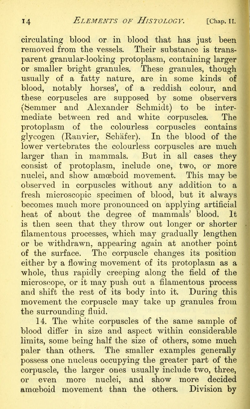 circulating blood or in blood that has just been removed from the vessels. Their substance is trans- parent granular-looking protoplasm, containing larger or smaller bright granules. These granules, though usually of a fatty nature, are in some kinds of blood, notably horses', of a reddish colour, and these corpuscles are supposed by some observers (Semmer and Alexander Schmidt) to be inter- mediate between red and white corpuscles. The protoplasm of the colourless corpuscles contains glycogen (Ranvier, Schafer). In the blood of the lower vertebrates the colourless corpuscles are much larger than in mammals. But in all cases they consist of protoplasm, include one, two, or more nuclei, and show amoeboid movement. This may be observed in corpuscles without any addition to a fresh microscopic specimen of blood, but it always becomes much more pronounced on applying artificial heat of about the degree of mammals' blood. It is then seen that they throw out longer or shorter filamentous processes, which may gradually lengthen or be withdrawn, appearing again at another point of the surface. The corpuscle changes its position either by a flowing movement of its protoplasm as a whole, thus rapidly creeping along the field of the microsfjope, or it may push out a filamentous process and shift the rest of its body into it. During this movement the corpuscle may take up granules from the surrounding fluid. 14. The white corpuscles of the same sample of blood differ in size and aspect within considerable limits, some being half the size of others, some much paler than others. The smaller examples generally possess one nucleus occupying the greater part of the corpuscle, the larger ones usually include two, three, or even more nuclei, and show more decided amoeboid movement than the others. Division by