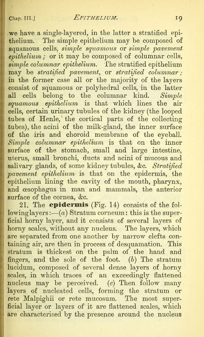 i we have a single-layered, in the latter a stratified epi- thelium. The simple epithelium may be composed of squamous cells, simple squamous or simple pavement epithelium ; or it may be composed of columnar cells, i simple columnar epithelium. The stratified epithelium may be stratified pavement^ or stratified columnar; in the former case all or the majority of the layers consist of squamous or polyhedral cells, in the latter all cells belong to the columnar kind. Simple squamous epithelium is that which lines the air cells, certain urinary tubules of the kidney (the looped tubes of Henle, the cortical parts of the collecting tubes), the acini of the milk-gland, the inner surface of the iris and choroid membrane of the eyeball. Simple columnar epithelium is that on the inner surface of the stomach, small and large intestine, uterus, small bronchi, ducts and acini of mucous and salivary glands, of some kidney tubules, &c. Stratified pavement epithelium is that on the epidermis, the epithelium lining the cavity of the mouth, pharynx, and oesophagus in man and mammals, the anterior surface of the cornea, &c. 21. The epidermis (Fig. 14) consists of the fol- lowing layers:—(a) Stratum corneum; this is the super- ficial horny layer, and it consists of several layers of horny scales, without any nucleus. The layers, which are separated from one another by narrow clefts con- taining air, are then in process of desquamation. This stratum is thickest on the palm of the hand and fingers, and the sole of the foot. (&) The stratum lucidum, composed of several dense layers of horny I scales, in which traces of an exceedingly flattened ' nucleus may be perceived, (c) Then follow many layers of nuclea.ted cells, forming the stratum or rete Malpighii or rete mucosum. The most super- ficial layer or layers of it are flattened scales, which are characterised by the presence around the nucleus