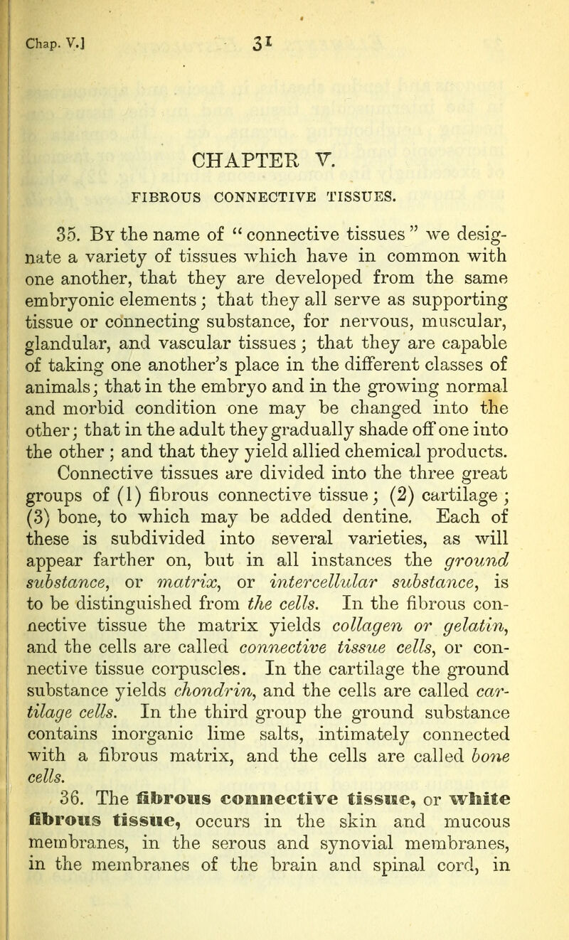 CHAPTER V. FIBROUS CONNECTIVE TISSUES. 35. By the name of  connective tissues  we desig- nate a variety of tissues which have in common with one another, that they are developed from the same embryonic elements; that they all serve as supporting tissue or connecting substance, for nervous, muscular, glandular, and vascular tissues; that they are capable of taking one another's place in the different classes of animals; that in the embryo and in the growing normal and morbid condition one may be changed into the other; that in the adult they gradually shade off one into I the other ; and that they yield allied chemical products. Connective tissues are divided into the three great groups of (1) fibrous connective tissue; (2) cartilage ; (3) bone, to which may be added dentine. Each of I these is subdivided into several varieties, as will I appear farther on, but in all instances the ground I substance, or matrix^ or intercellular substance, is I to be distinguished from the cells. In the fibrous con- nective tissue the matrix yields collagen or gelatin, and the cells are called connective tissue cells, or con- nective tissue corpuscles. In the cartilage the ground substance yields chondrin, and the cells are called car- tilage cells. In the third group the ground substance contains inorganic lime salts, intimately connected with a fibrous matrix, and the cells are called bone cells. 36. The fibrous connective tissue, or wMte fibrous tissue, occurs in the skin and mucous membranes, in the serous and synovial membranes, in the membranes of the brain and spinal cord, in