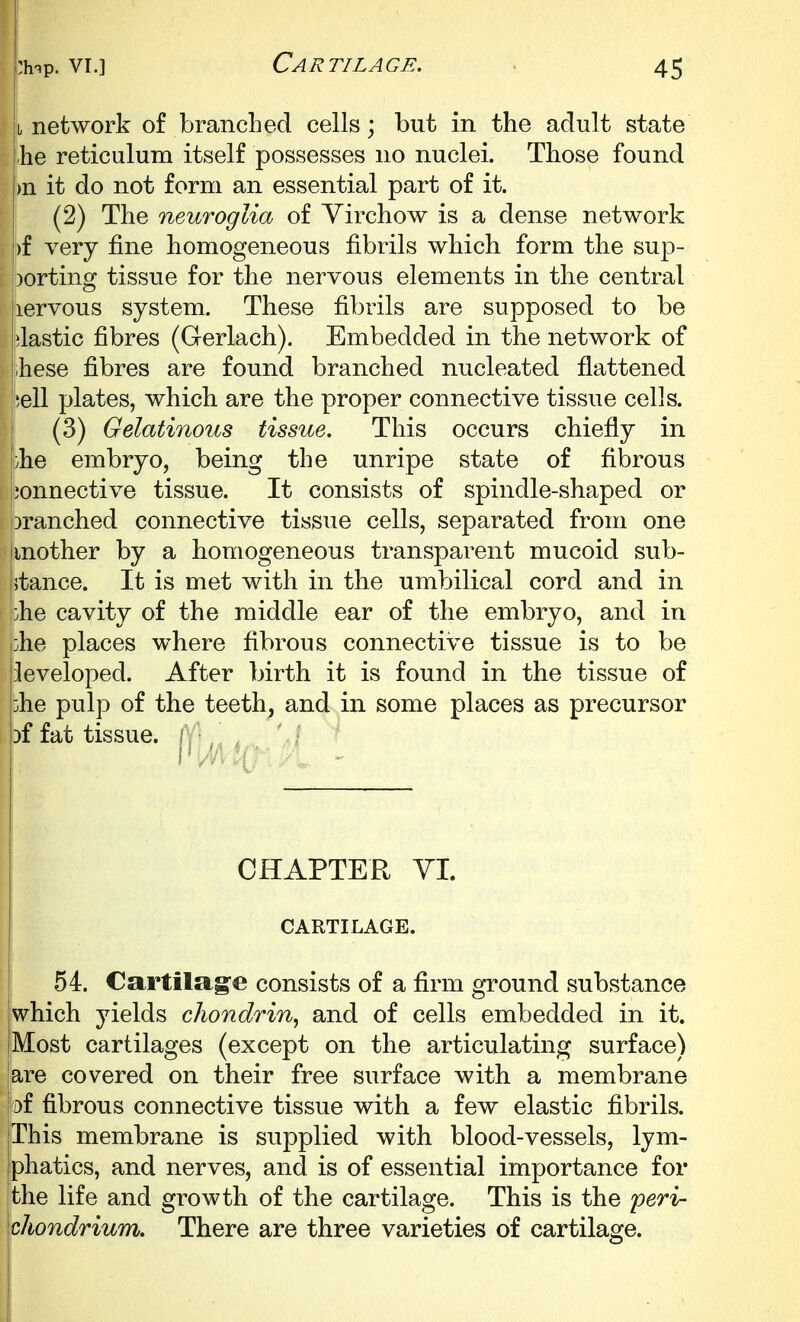 I network of branched cells \ but in the adult state he reticulum itself possesses no nuclei. Those found )n it do not form an essential part of it. (2) The neuroglia of Yirchow is a dense network )f very fine homogeneous fibrils which form the sup- porting tissue for the nervous elements in the central lervous system. These fibrils are supposed to be elastic fibres (Gerlach). Embedded in the network of hese fibres are found branched nucleated flattened iell plates, which are the proper connective tissue cells. (3) Gelatinous tissue. This occurs chiefly in }he embryo, being the unripe state of fibrous jionnective tissue. It consists of spindle-shaped or branched connective tissue cells, separated from one mother by a homogeneous transparent mucoid sub- stance. It is met with in the umbilical cord and in johe cavity of the middle ear of the embryo, and in :he places where fibrous connective tissue is to be developed. After birth it is found in the tissue of he pulp of the teeth, and in some places as precursor Df fat tissue, i CHAPTER YI. CARTILAGE. 54. Cartilage consists of a firm ground substance which jdelds chondrin^ and of cells embedded in it. Most cartilages (except on the articulating surface) are covered on their free surface with a membrane |Df fibrous connective tissue with a few elastic fibrils. This membrane is supplied with blood-vessels, lym- phatics, and nerves, and is of essential importance for the life and growth of the cartilage. This is the peri- chondrium. There are three varieties of cartilage.