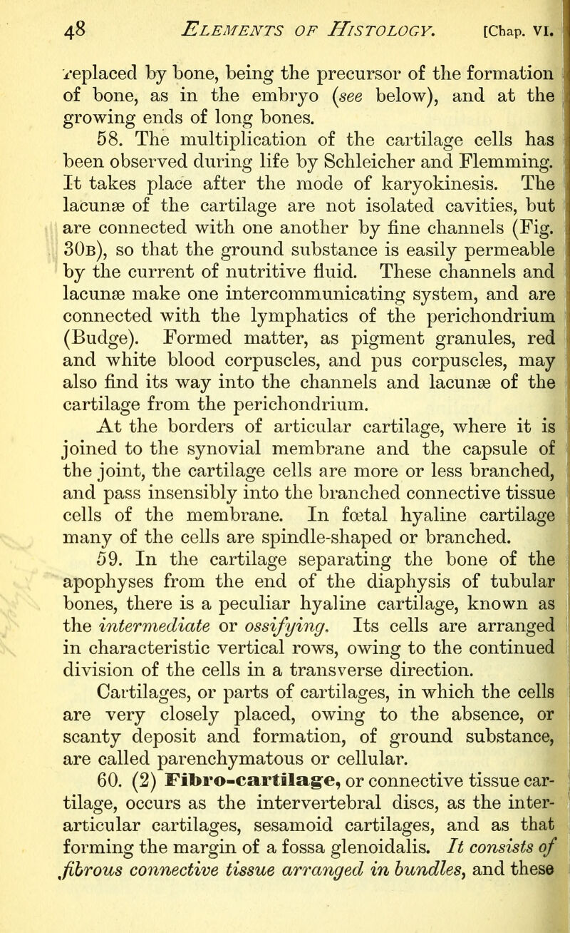 replaced by bone, being the precursor of the formation of bone, as in the embryo {see below), and at the growing ends of long bones. 58. The multiplication of the cartilage cells has been observed during life by Schleicher and Flemming. It takes place after the mode of karyokinesis. The lacunse of the cartilage are not isolated cavities, but are connected with one another by fine channels (Fig. 30b), so that the ground substance is easily permeable by the current of nutritive fluid. These channels and lacunae make one intercommunicating system, and are connected with the lymphatics of the perichondrium (Budge). Formed matter, as pigment granules, red and white blood corpuscles, and pus corpuscles, may also find its way into the channels and lacunae of the cartilage from the perichondrium. At the borders of articular cartilage, where it is joined to the synovial membrane and the capsule of the joint, the cartilage cells are more or less branched, and pass insensibly into the branched connective tissue cells of the membrane. In foetal hyaline cartilage many of the cells are spindle-shaped or branched. 59. In the cartilage separating the bone of the apophyses from the end of the diaphysis of tubular bones, there is a peculiar hyaline cartilage, known as the intermediate or ossifying. Its cells are arranged in characteristic vertical rows, owing to the continued division of the cells in a transverse direction. Cartilages, or parts of cartilages, in which the cells are very closely placed, owing to the absence, or scanty deposit and formation, of ground substance, are called parenchymatous or cellular. 60. (2) Fitoro-cartila§-e, or connective tissue car- tilage, occurs as the intervertebral discs, as the inter- articular cartilages, sesamoid cartilages, and as that forming the margin of a fossa glenoidalis. It consists of ^fibrous connective tissue arranged in bundles, and these