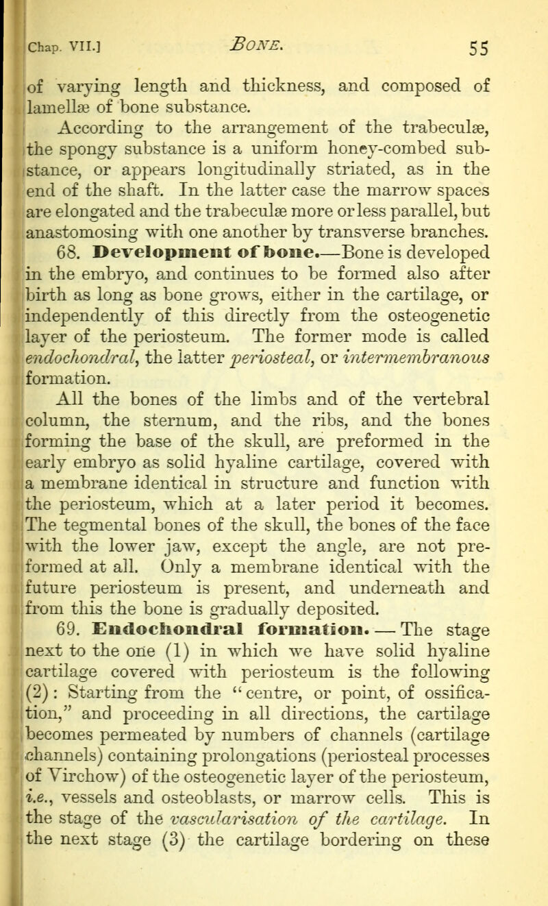 of varying length and thickness, and composed of lamellae of bone substance. According to the arrangement of the trabeculse, the spongy substance is a uniform honey-combed sub- stance, or appears longitudinally striated, as in the end of the shaft. In the latter case the marrow spaces are elongated and the trabeculse more or less parallel, but anastomosing with one another by transverse branches. 68. Development of bone.—Bone is developed in the embryo, and continues to be formed also after birth as long as bone grows, either in the cartilage, or independently of this directly from the osteogenetic layer of the periosteum. The former mode is called endochondral, the latter j^eriosteal, or intermemhranous formation. All the bones of the limbs and of the vertebral column, the sternum, and the ribs, and the bones forming the base of the skull, are preformed in the early embryo as solid hyaline cartilage, covered with a membrane identical in structure and function with the periosteum, which at a later period it becomes. The tegmental bones of the skull, the bones of the face with the lower jaw, except the angle, are not pre- formed at all. Only a membrane identical with the future periosteum is present, and underneath and from this the bone is gradually deposited. 69. Endochondral formation. — The stage next to the oiie (1) in which we have solid hyaline cartilage covered with periosteum is the following (2): Starting from the centre, or point, of ossifica- tion, and proceeding in all directions, the cartilage becomes permeated by numbers of channels (cartilage .channels) containing prolongations (periosteal processes of Yirchow) of the osteogenetic layer of the periosteum, i.e., vessels and osteoblasts, or marrow cells. This is the stage of the vascularisation of the cartilage. In the next stage (3) the cartilage bordering on these
