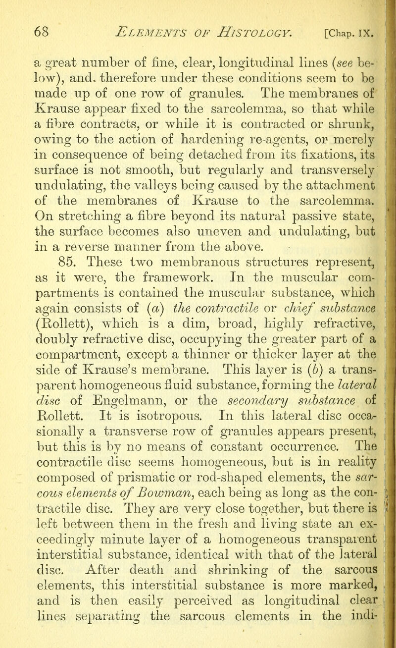 a great number of fine, clear, longitudinal lines {see be- low), and. therefore under these conditions seem to be made up of one row of granules. The membranes of Krause appear fixed to the sarcolemma, so that while a fibre contracts, or while it is contracted or shrunk, owing to the action of hardening re-agents, or merely in consequence of being detached from its fixations, its surface is not smooth, but regularly and transversely undulating, the valleys being caused by the attachment of the membranes of Krause to the sarcolemma. On stretching a fibre beyond its natural passive state, the surface becomes also uneven and undulating, but in a reverse mauner from the above. 85. These two membranous structures represent, as it were, the framework. In the muscular com- partments is contained the muscular substance, which again consists of {a) the contractile or chief substance (Hollett), which is a dim, broad, highly refractive, doubly refractive disc, occupying the greater part of a compartment, except a thinner or thicker layer at the side of Krause's membrane. This layer is (b) a trans- parent homogeneous fluid substance, forming the lateral disc of Engelmann, or the secondary substance of RoUett. It is isotropous. In this lateral disc occa- sionally a transverse row of granules appears present, but this is by no means of constant occurrence. The contractile disc seems homogeneous, but is in reality composed of prismatic or rod-shaped elements, the sar- cous elements of Bowman, each being as long as the con- tractile disc. They are very close together, but there is left between them in the fresh and living state an ex- ceedingly minute layer of a homogeneous transparent interstitial substance, identical with that of the lateral disc. After death and shrinking of the sarcous elements, this interstitial substance is more marked, and is then easily perceived as longitudinal clear lines separating the sarcous elements in the indi-