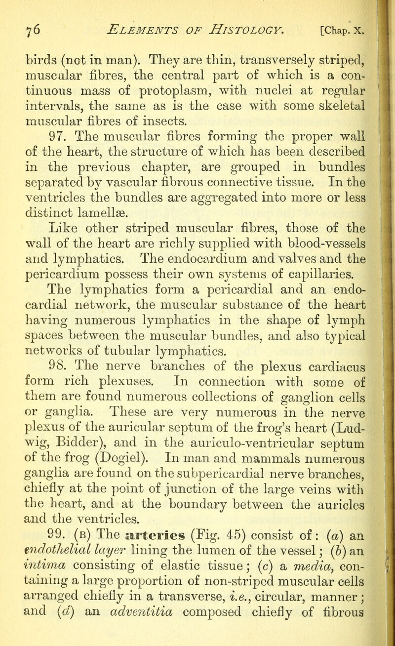 birds (rot in man). They are thin, transversely striped, muscular fibres, the central part of which is a con- tinuous mass of protoplasm, with nuclei at regular intervals, the same as is the case with some skeletal muscular fibres of insects. 97. The muscular fibres forming the proper wall of the heart, the structure of which has been described in the previous chapter, are grouped in bundles separated by vascular fibrous connective tissue. In the ventricles the bundles are aggregated into more or less distinct lamellae. Like other striped muscular fibres, those of the wall of the heart are richly supplied with blood-vessels and lymphatics. The endocardium and valves and the pericardium possess their own systems of capillaries. The lymphatics form a pericardial and an endo- cardial network, the muscular substance of the heart having numerous lymphatics in the shape of lymph spaces between the muscular bundles, and also typical networks of tubular lymphatics. 98. The nerve branches of the plexus cardiacus form rich plexuses. In connection with some of them are found numerous collections of ganglion cells or ganglia. These are very numerous in the nerve plexus of the auricular septum of the frog's heart (Lud- wig, Bidder), and in the auriculo-ventricular septum of the frog (Dogiel). In man and mammals numerous ganglia are found on the subpericardial nerve branches, chiefly at the point of junction of the large veins with the heart, and at the boundary between the auricles and the ventricles. 99. (b) The arteries (Fig. 45) consist of: (cC) an endothelial layer lining the lumen of the vessel; (h) an intima consisting of elastic tissue; (c) a media, con- taining a large proportion of non-striped muscular ceils arranged chiefly in a transverse, i.e., circular, manner; and {cl) an adve7ititia composed chiefly of fibrous