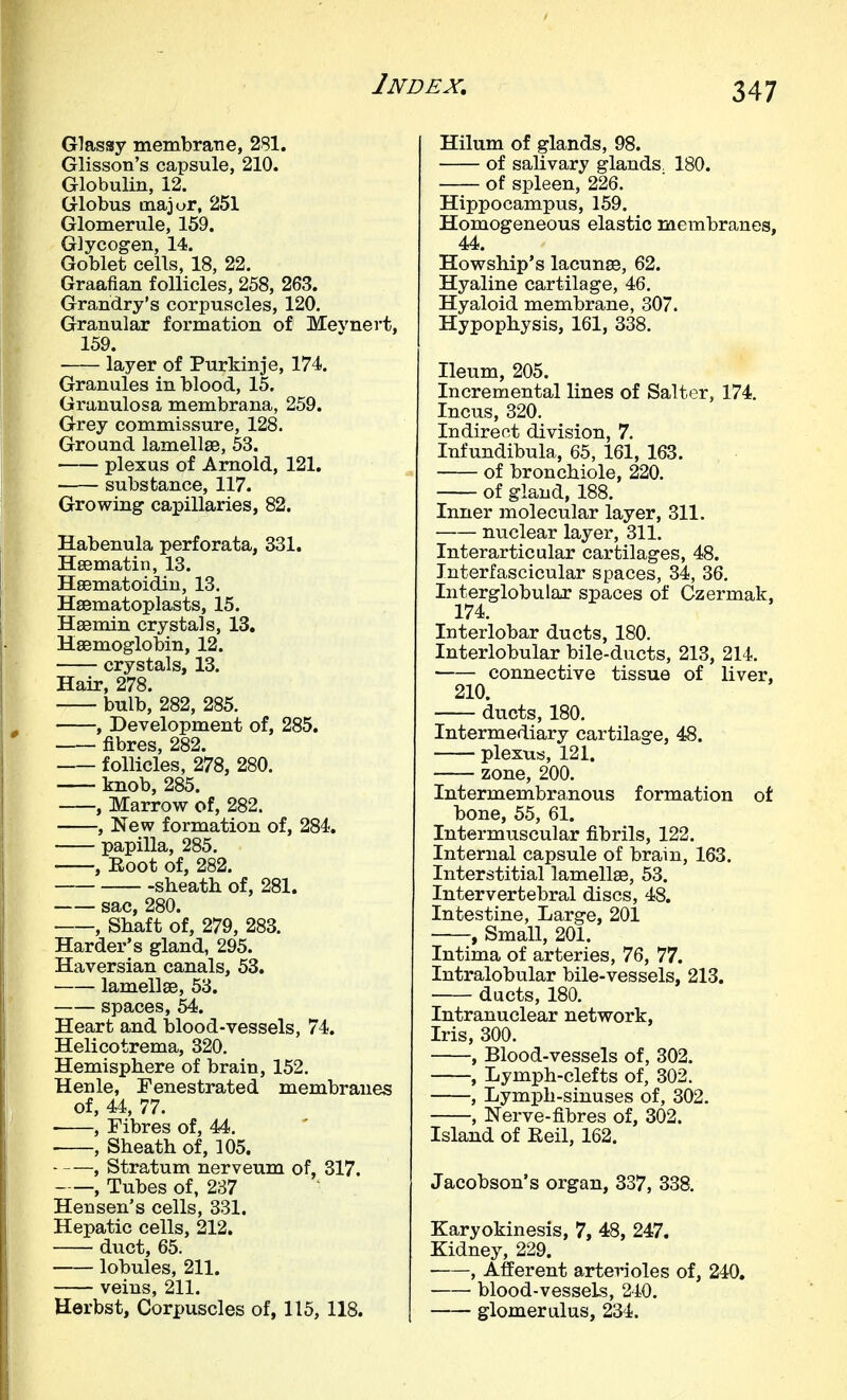Glassy membraTie, 281. Glisson's capsule, 210. Globulin, 12. Globus major, 251 Glomerule, 159. Glycogen, 14. Goblet cells, 18, 22. Graafian follicles, 258, 263. Grandry's corpuscles, 120. Granular formation of Mevnert, 159. layer of Purkinje, 174. Granules in blood, 15. Granulosa membrana, 259. Grey commissure, 128. Ground lamellse, 53. plexus of Arnold, 121, substance, 117. Growing capillaries, 82. Habenula perforata, 331. Hsematin, 13. Hsematoidin, 13. Hsematoplasts, 15. Hsemin crystals, 13, HsBmoglobin, 12. crystals, 13. Hair, 278. bulb, 282, 285. , Development of, 285. fibres, 282. follicles, 278, 280. knob, 285. , Marrow of, 282. , New formation of, 284.. papilla, 285. , Root of, 282. sheatli of, 281. sac, 280. , Shaft of, 279, 283. Harder's gland, 295. Haversian canals, 53. lamellse, 53. spaces, 54. Heart and blood-vessels, 74. Helicotrema, 320. Hemisphere of brain, 152. Henle, Fenestrated membranes of, 44, 77. , Fibres of, 44. . , Sheath of, 105. , Stratum nerveum of, 317. , Tubes of, 237 Hen sen's cells, 331. Hepatic cells, 212. duct, 65. lobules, 211. veins, 211. Herbst, Corpuscles of, 115, 118. Hilum of glands, 98. of salivary glands. 180. of spleen, 226. Hippocampus, 159. Homogeneous elastic membranes, 44. Howship's lacunae, 62. Hyaline cartilage, 46. Hyaloid membrane, 307. Hypophysis, 161, 338. Ileum, 205. Incremental lines of Salter, 174. Incus, 320. Indirect division, 7. Infundibula, 65, 161, 163. of bronchiole, 220. of gland, 188. Inner molecular layer, 311. nuclear layer, 311. Interarticular cartilages, 48. Interfascicular spaces, 34, 36. Interglobular spaces of Czermak, 174. Interlobar ducts, 180. Interlobular bile-ducts, 213, 214. connective tissue of liver, 210. ducts, 180. Intermediary cartilage, 48. plexus, 121. zone, 200. Intermembranous formation of bone, 55, 61. Intermuscular fibrils, 122. Internal capsule of brain, 163. Interstitial lamell83, 53. Intervertebral discs, 48. Intestine, Large, 201 , Small, 201. Intima of arteries, 76, 77. Intralobular bile-vessels, 213. ducts, 180. Intranuclear network. Iris, 300. , Blood-vessels of, 302. , Lymph-clefts of, 302. , Lymph-sinuses of, 302. , Nerve-fibres of, 302. Island of Eeil, 162. Jacobson's organ, 337, 338. Karyokinesis, 7, 48, 247. Kidney, 229. , Afferent arterioles of, 240, blood-vessels, 240. glomerulus, 234.
