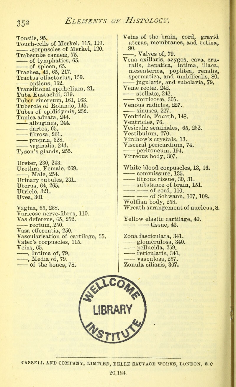 Tonsils, 95. Touch-cells of Merkel, 115, 119. corpuscles of Merkel, 120. Trabeculse carnese, 75. of lymphatics, 65. of spleen, 65. Trachea, 46, 65, 217. Tract us olf actor ius, 159. opticus, 162. Transitional epithelium, 21. Tuba EustacMi, 319. Tuber cinereum, 161, 163. Tubercle of Eolando, 145. Tubes of epididymis, 252. Tunica adnata, 244, albuginea, 244. dartos, 65. fibrosa, 261. propria, 328. • vaginalis, 244. Tyson's glands, 255. Ureter, 230, 243. Urethra, Female, 269. , Male, 254. Urinary tubules, 231. Uterus, 64, 265. Utricle, 321. Uvea, 301 Vagina, 65, 268. Varicose nerve-fibres, 110. Vas deferens, 65, 252. rectum,.250. Vasa efferentia, 250. Vascularisation of cartilage, 55. Vater's corpuscles, 115. Veins, 65. , Intima of, 79. , Media of, 79. of the bones, 78. Veins of the brain, cord, gravid uterus, membranes, and retina, 80. , Valves of, 79. Vena axillaris, azygos, cava, cru- ralis, hepatica, intima, iliaca, mesenterica, poplitea, renalis, spermatica, and umbilicalis, 80. jugularis, and subclavia, 79, VensB rectee, 242. stellatse, 242. vorticosse, 305. Venous radicles, 227. sinuses, 227. Ventricle, Fourth, 148. Ventricles, 76. Vesiculge seminales, 65, 252. Vestibulum, 270. Virchow's crystals, 13. Visceral pericardium, 74. peritoneum, 194. Vitreous body, 307. White blood corpuscles, 13, 16. commissure, 135. fibrous tissue, 30, 31. substance of brain, 151. of cord, 110. of Schwann, 107, 108. Wolffian body, 258. Wreath arrangement of nucleus,», Yellow elastic cartilage, 49. tissue, 43. Zona fasciculata, 341. glomerulosa, 340. pellucida, 259. reticularis, 341. vasculosa, 257. Zonula ciliaris, 307. CASSELL AND COMrANY, LIMIIED, IIBLLE SAUVAGE WOKKS, LONDON, E C 20.184,