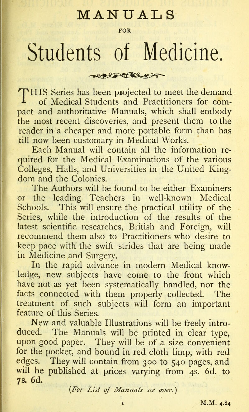 MANUALS FOR Students of Medicine. THIS Series has been pijojected to meet the demand of Medical Students and Practitioners for com- pact and authoritative Manuals, which shall embody the most recent discoveries, and present them to the reader in a cheaper and more portable form than has till now been customary in Medical Works. Each Manual will contain all the information re- quired for the Medical Examinations of the various CoHeges, HaUs, and Universities in the United King- dom and the Colonies. The Authors will be found to be either Examiners or the leading Teachers in well-known Medical Schools. This will ensure the practical utility of the Series, while the introduction of the results of the latest scientific researches, British and Foreign, will recommend them also to Practitioners who desire to keep pace with the swift strides that are being made in Medicine and Surgery. In the rapid advance in modern Medical know- ledge, new subjects have come to the front which have not as yet been systematically handled, nor the facts connected with them properly collected. The treatment of such subjects wiU form an important feature of this Series. New and valuable lUustrations wiU be freely intro- duced. The Manuals will be printed in clear type, upon good paper. They wiU be of a size convenient for the pocket, and bound in red cloth limp, with red edges. They will contain from 300 to 540 pages, and will be published at prices varying from 4s. 6d. to 7s. 6d. {For List of Manuals see over.) z M.M. 4.84