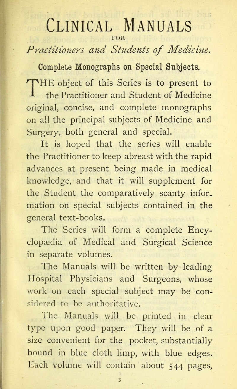 Clinical Manuals FOR Practitioners and Students of Medicine. Complete Monographs on Special Subjects. THE object of this Series is to present to the Practitioner and Student of Medicine original, concise, and complete monographs on all the principal subjects of Medicine and Surgery, both general and special. It is hoped that the series will enable the Practitioner to keep abreast with the rapid advances at present being made in medical knowledge, and that it will supplement for the Student the comparatively scanty infor- mation on special subjects contained in the general text-books. The Series will form a complete Ency- clopaedia of Medical and Surgical Science in separate volumes. The Manuals will be written by leading Hospital Physicians and Surgeons, whose work on each special subject may be con- sidered to be authoritative. The Manuals will be printed in clear type upon good paper. They will be of a size convenient for the pocket, substantially bound in blue cloth limp, with blue edges. Each volume will contain about 544 pages,