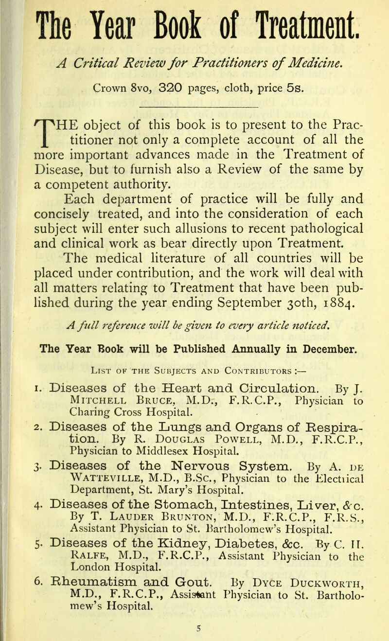 The Year Book of Treatment. A Critical Review for Practitioners of Medicine. Crown 8vo, 320 pages, cloth, price 5s. THE object of this book is to present to the Prac- titioner not only a complete account of all the more important advances made in the Treatment of Disease, but to furnish also a Review of the same by a competent authority. Each department of practice will be fully and concisely treated, and into the consideration of each subject will enter such allusions to recent pathological and clinical work as bear directly upon Treatment. The medical literature of all countries will be placed under contribution, and the work will deal with all matters relating to Treatment that have been pub- lished during the year ending September 30th, 1884. A full 7'eferetice will be given lo every article noticed. The Year Book will be Published Annually in December. List of the Subjects and Contributors :— 1. Diseases of the Heart and Circulation. By J. Mitchell Bruce, M.D., F.R.C.P., Physician to Charing Cross Hospital. 2. Diseases of the Lungs and Organs of Respira- tion. By R. Douglas Powell, M.D., F.R.C.P., Physician to Middlesex Hospital. 3. Diseases of the Nervous System. By A. de Watteville, M.D., B.Sc, Physician to the Jilectiical Department, St. Mary's Hospital. 4. Diseases of the Stomach, Intestines, Liver, Sco,. By T. Lauder Brunton, M.D., F.R.C.P., F.R.S., Assistant Physician to St. Bartholomew's Hospital. 5. Diseases of the Kidney, Diabetes, &c. By C. 11. Ralfe, M.D., F.R.C.P., Assistant Physician to the London Hospital. 6. Rheumatism and Gout. By Dyce Duckworth, M.D., F.R.C.P., Assistent Physician to St. Bartholo- mew's Hospital.