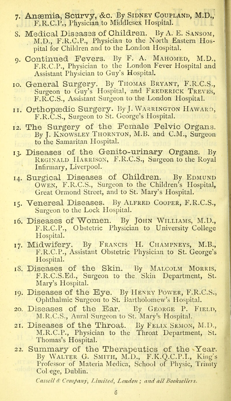 7. Ansemia, Scurvy, &c. By Sidney Coupland, M.D., F.R.C.P., Physician to Middlesex Hospital. S. Medical Dissasas of OMldren. By A. E. Sansom, M.D., F.R.C.P., Physician to the North Eastern Hos- pital for Children and to the London Hospital. 9. ContinTied Fevers. By F. A. Mahomed, M.D., F.R.C.P., Physician to the London Fever Hospital and Assistant Physician to Guy's Hospital. 10. General Surgery. By Thomas Bryant, F.R.C.S., Surgeon to Guy's Hospital, and Frederick Treves, F.R.C.S., Assistant Surgeon to the London Hospital. 11. Orthopaedic Surgery. By J. Warrington PIaward, F.R.C.S., Surgeon to St. George's Hospital. 12. The Surgery of the Female Pelvic Organs. By J. Knowsley Thornton, M.B. and C.M., Surgeon to the Samaritan Hospital. 13. Diseases of the Genito-urinary Organs. By Reginald Harrison, F.R.C.S., Surgeon to the Royal Infirmary, Liverpool. 14. Surgical Diseases of Children. By Edmund Owen, F.R.C.S., Surgeon to the Children's Hospital, Great Ormond Street, and to St. Mary's Hospital. 15. Venereal Diseases. By Alfred Cooper, F.R.C.S., Surgeon to the Lock Hospital. 16. Diseases of Women. By John Williams, M.U., F.R.C.P., Obstetric Physician to University College Hospital. 17. Midwifery. By Francis H. Champneys, M.B., P\R.C.P., Assistant Obstetric Physician to St. George's Hospital. 18. Diseases of the Skin. By Malcolm Morris, F.R.C.S.Ed., Surgeon to the Skin Department, St. Mary's Hospital. 19. Diseases of the Eye. By Henry Power, F.R.C.S., Ophthalmic Surgeon to St. Bartholomew's Hospital. 20. Diseases of the Ear. By George P. Field, M.R.OS., Aural Surgeon to St. Mary's Hospital. 21. Diseases of the Throat. By Felix Semon, M.D., M.R.C.P., Physician to the Throat Department, St. Thomas's Hospital. 22. Summary of the Therapeutics of the Year. By Walter G. Smith, M.D., F.K.Q.C.P.I., King's Professor of Materia Medica, School of Physic, Trinity Col ege, Dublin. Casseli & Company^ Limited^ London ; and all Bookselle? s.