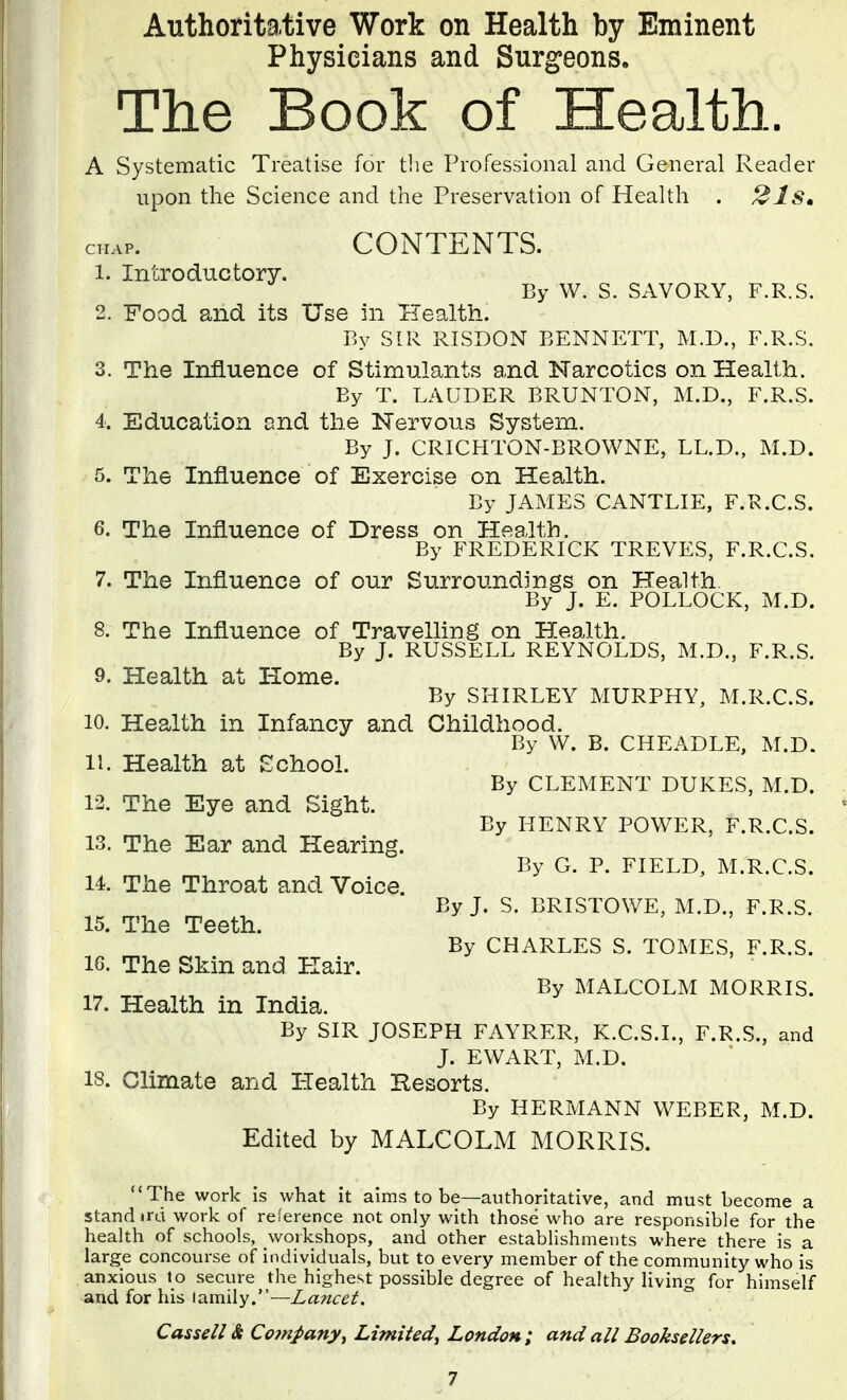 Authoritative Work on Health by Eminent Physicians and Surgeons. The Book of Health. A Systematic Treatise for tlie Professional and General Reader upon the Science and the Preservation of Health . 21Sm CONTENTS. 1. Introductory. By W. S. SAVORY, F.R.S. 2. Food and its Use in Health. By SIR RISDON BENNETT, M.D., F.R.S. 3. The Influence of Stimulants and Narcotics on Health. By T. LAUDER BRUNTON, M.D., F.R.S. 4. Education and the Nervous System. By J. CRICHTON-BROWNE, LL.D., M.D. 5. The Influence of Exercise on Health. By JAMES CANTLIE, F.R.C.S. 6. The Influence of Dress on Health. By FREDERICK TREVES, F.R.C.S. 7. The Influence of our Surroundings on Health. By J. E. POLLOCK, M.D. 8. The Influence of Travelling on Health. By J. RUSSELL REYNOLDS, M.D., F.R.S. 9. Health at Home. By SHIRLEY MURPHY, M.R.C.S. 10. Health in Infancy and Childhood. By W. B. CHEADLE, M.D. 11. Health at School. 12. The Eye and Sight. 13. The Ear and Hearing. 14. The Throat and Voice. 15. The Teeth. IG. The Skin and Hair. By CLEMENT DUKES, M.D. By HENRY POWER, F.R.C.S. By G. P. FIELD, M.R.C.S. By J. S. BRISTOWE, M.D., F.R.S. By CHARLES S. TOMES, F.R.S. By MALCOLM MORRIS. 17. Health in India. By SIR JOSEPH FAYRER, K.C.S.I., F.R.S., and J. EWART, M.D. 18. Climate and Health Resorts. By HERMANN WEBER, M.D. Edited by MALCOLM MORRIS. The work is what it aims to be—authoritative, and must become a stand ird work of reference not only with those who are responsible for the health of schools, woikshops, and other establishments where there is a large concourse of individuals, but to every member of the community who is anxious to secure the highest possible degree of healthy living for himself and for his lamily.—Lancet. Cassell & Company, Limited, London ; and all Booksellers.