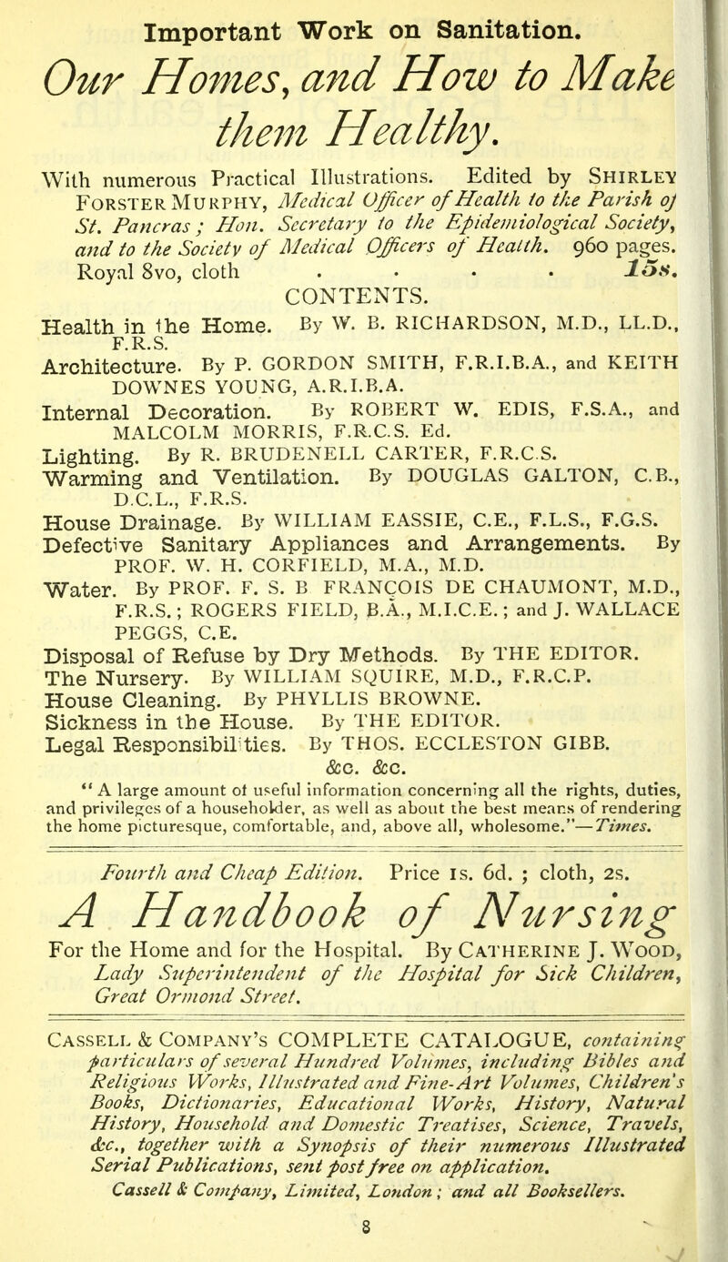 Important Work on Sanitation. Our Homes, and How to Make them Healthy. With numerous Practical Illustrations. Edited by Shirley FoRSTER Murphy, Medical Officer of Health to the Parish oj St. Pancras ; Hon. Secretary to the Epidemiologicat Society^ and to the Society of Medical Officers of Health. 960 pages. Royal 8vo, cloth .... Jo.s. CONTENTS. Health in the Home. By W. B. RICHARDSON, M.D., LL.D.. F R S Architecture. By P. GORDON SMITH, F.R.I.B.A., and KEITH DOWNES YOUNG, A.R.I.B.A. Internal Decoration. By ROBERT W. EDIS, F.S.A., and MALCOLM MORRIS, F.R.C.S. Ed. Lighting. By R. BRUDENELL CARTER, F.R.C.S. Warming and Ventilation. By DOUGLAS GALTON, C.B., D.C.L,, F.R.S. House Drainage. By WILLIAM EASSIE, C.E., F.L.S., F.G.S. Defective Sanitary Appliances and Arrangements. By PROF. W. H. CORFIELD, M.A., M.D. Water. By PROF. F. S. B FRANCOIS DE CHAUMONT, M.D., F.R.S.; ROGERS FIELD, B.A., M.I.C.E.; and J. WALLACE PEGGS, C.E. Disposal of Refuse by Dry Methods. By THE EDITOR. The Nursery. By WILLIAM SQUIRE, M.D., F.R.C.P. House Cleaning. By PHYLLIS BROWNE. Sickness in the Plouse. By THE EDITOR. Legal Responsibil^ies. By THOS. ECCLESTON GIBB. &c. &c. ** A large amount ot useful information concerning all the rights, duties, and privileges of a householder, as well as about the best means of rendering the home picturesque, comfortable, and, above all, wholesome.—Times. Fonrth and Cheap Edition. Price is. 6d. ; cloth, 2s. A Handbook of Ahirsing For the Home and for the Hospital. By Catherine J. Wood, Lady Superintendent of the Hospital for Sick Children^ Great Orniond Street. Cassell & Company's COMPLETE CATALOGUE, containing farticulars of several Hundred Vohnnes, including Bibles and Religious VVorks, Illustrated a7id Fine-Art Volumes, Children s Books, Dictionaries, Educational Works, History, Natural History, Household and Do7?iestic Treatises, Science, Travels, &c., together with a Synopsis of their numerous Illustrated Serial Publications, sent post free on application. Cassell & Company^ Limited^ London; and all Booksellers.