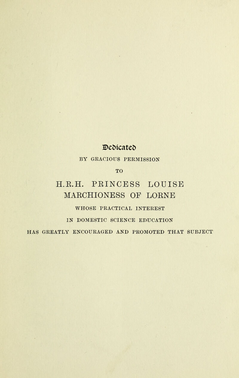 De^icatet) BY GRACIOUS PERMISSION TO H.E.H. PEINCESS LOUISE MAECHIONESS OF LOENE WHOSE PRACTICAL INTEREST IN DOMESTIC SCIENCE EDUCATION HAS GREATLY ENCOURAGED AND PROMOTED THAT SUBJECT