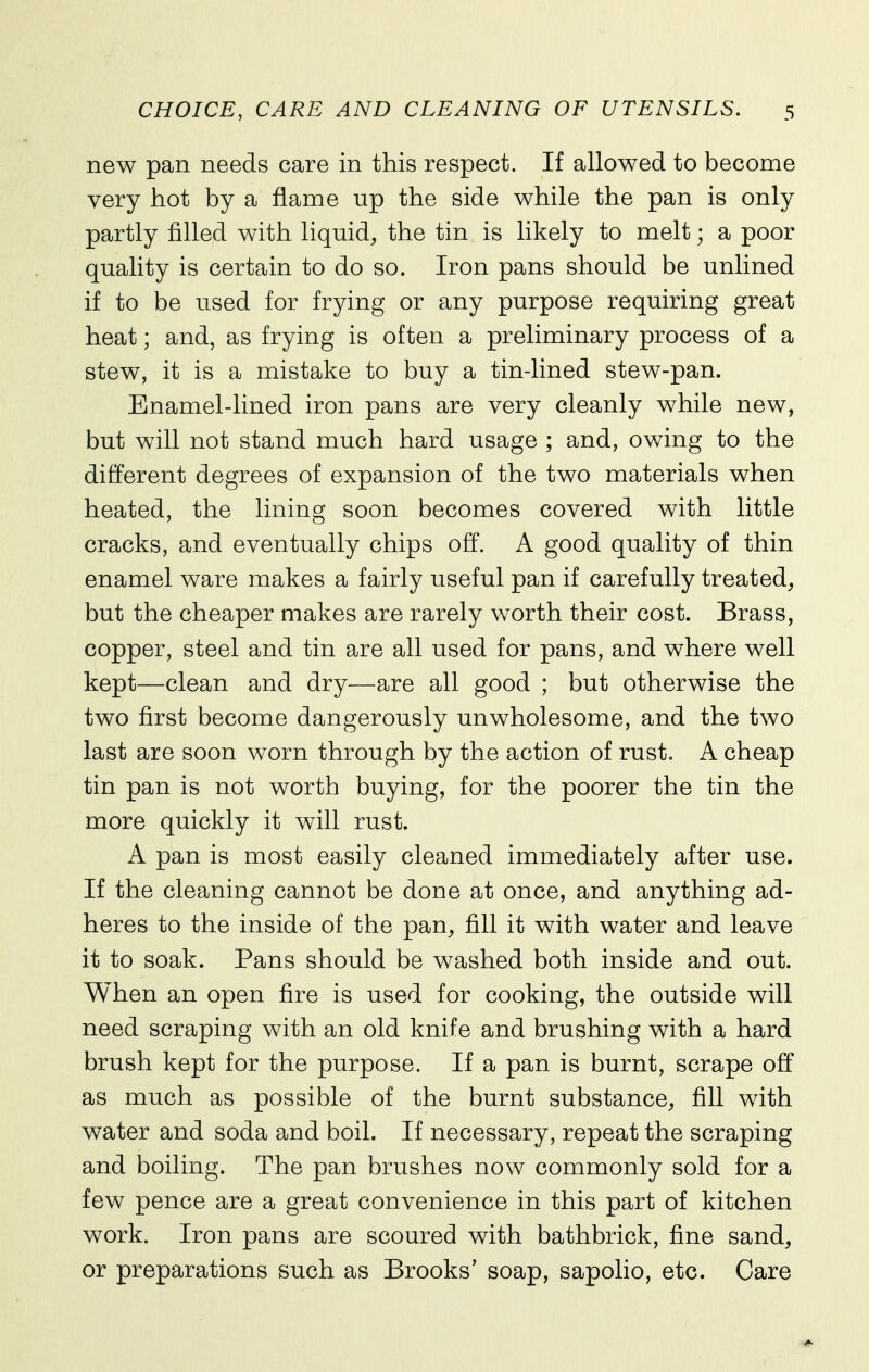 new pan needs care in this respect. If allowed to become very hot by a flame up the side while the pan is only partly filled with liquid, the tin is likely to melt; a poor quality is certain to do so. Iron pans should be unlined if to be used for frying or any purpose requiring great heat; and, as frying is often a preliminary process of a stew, it is a mistake to buy a tin-lined stew-pan. Enamel-lined iron pans are very cleanly while new, but will not stand much hard usage ; and, owing to the different degrees of expansion of the two materials when heated, the lining soon becomes covered with little cracks, and eventually chips off. A good quality of thin enamel ware makes a fairly useful pan if carefully treated, but the cheaper makes are rarely worth their cost. Brass, copper, steel and tin are all used for pans, and where well kept—clean and dry—are all good ; but otherwise the two first become dangerously unwholesome, and the two last are soon worn through by the action of rust. A cheap tin pan is not worth buying, for the poorer the tin the more quickly it will rust. A pan is most easily cleaned immediately after use. If the cleaning cannot be done at once, and anything ad- heres to the inside of the pan, fill it with water and leave it to soak. Pans should be washed both inside and out. When an open fire is used for cooking, the outside will need scraping with an old knife and brushing with a hard brush kept for the purpose. If a pan is burnt, scrape off as much as possible of the burnt substance, fill with water and soda and boil. If necessary, repeat the scraping and boiling. The pan brushes now commonly sold for a few pence are a great convenience in this part of kitchen work. Iron pans are scoured with bathbrick, fine sand, or preparations such as Brooks' soap, sapolio, etc. Care