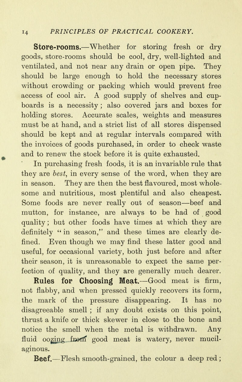 Store-rooms.—Whether for storing fresh or dry goods, store-rooms should be cool, dry, well-lighted and ventilated, and not near any drain or open pipe. They should be large enough to hold the necessary stores without crowding or packing which would prevent free access of cool air. A good supply of shelves and cup- boards is a necessity ; also covered jars and boxes for holding stores. Accurate scales, weights and measures must be at hand, and a strict list of all stores dispensed should be kept and at regular intervals compared with the invoices of goods purchased, in order to check waste and to renew the stock before it is quite exhausted. In purchasing fresh foods, it is an invariable rule that they are best, in every sense of the word, when they are in season. They are then the best flavoured, most whole- some and nutritious, most plentiful and also cheapest. Some foods are never really out of season—beef and mutton, for instance, are always to be had of good quality; but other foods have times at which they are definitely  in season, and these times are clearly de- fined. Even though we may find these latter good and useful, for occasional variety, both just before and after their season, it is unreasonable to expect the same per- fection of quality, and they are generally much dearer. Rules for Choosing Meat.—Good meat is firm, not flabby, and when pressed quickly recovers its form, the mark of the pressure disappearing. It has no disagreeable smell ; if any doubt exists on this point, thrust a knife or thick skewer in close to the bone and notice the smell when the metal is withdrawn. Any fluid OQ^ng ii^d^ good meat is watery^ never mucil- aginous. Beef.—Flesh smooth-grained, the colour a deep red;