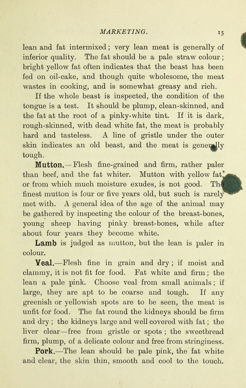 lean and fat intermixed; very lean meat is generally of inferior quality. The fat should be a pale straw colour; bright yellow fat often indicates that the beast has been fed on oil-cake, and though quite wholesome, the meat wastes in cooking, and is somewhat greasy and rich. If the whole beast is inspected, the condition of the tongue is a test. It should be plump, clean-skinned, and the fat at the root of a pinky-white tint. If it is dark, rough-skinned, with dead white fat, the meat is probably hard and tasteless. A line of gristle under the outer skin indicates an old beast, and the meat is genei^ly tough. Mutton.—Mesh fine-grained and firm, rather paler than beef, and the fat whiter. Mutton with yellow fat! or from which much moisture exudes, is not good. Th« finest mutton is four or five years old, but such is rarely met with. A general idea of the age of the animal may be gathered by inspecting the colour of the breast-bones, young sheep having pinky breast-bones, while after about four years they become white. Lamb is judged as mutton, but the lean is paler in colour. Yeal.—Flesh fine in grain and dry ; if moist and clammy, it is not fit for food. Fat white and firm; the lean a pale pink. Choose veal from small animals ; if large, they are apt to be coarse and tough. If any greenish or yellowish spots are to be seen, the meat is unfit for food. The fat round the kidneys should be firm and dry ; the kidneys large and well covered with fat; the liver clear—free from gristle or spots ; the sweetbread firm, plump, of a delicate colour and free from stringiness. Pork.—The lean should be pale pink, the fat white and clear, the skin thin, smooth and cool to the touch.