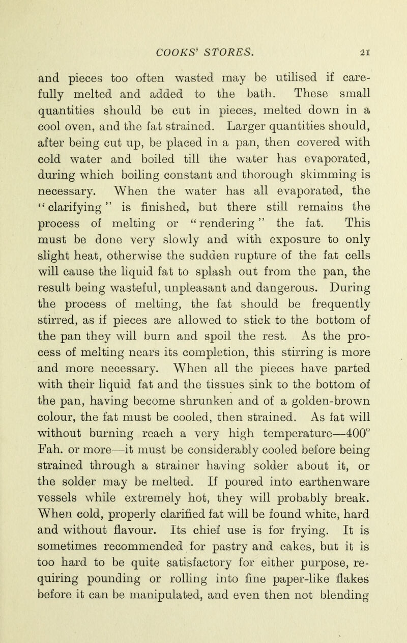 and pieces too often wasted may be utilised if care- fully melted and added to the bath. These small quantities should be cut in pieces, melted down in a cool oven, and the fat strained. Larger quantities should, after being cut up, be placed in a pan, then covered with cold water and boiled till the water has evaporated, during which boiling constant and thorough skimming is necessary. When the water has all evaporated, the ''clarifying is finished, but there still remains the process of melting or rendering the fat. This must be done very slowly and with exposure to only slight heat, otherwise the sudden rupture of the fat cells will cause the liquid fat to splash out from the pan, the result being wasteful, unpleasant and dangerous. During the process of melting, the fat should be frequently stirred, as if pieces are allowed to stick to the bottom of the pan they will burn and spoil the rest. As the pro- cess of melting nears its completion, this stirring is more and more necessary. When all the pieces have parted with their liquid fat and the tissues sink to the bottom of the pan, having become shrunken and of a golden-brown colour, the fat must be cooled, then strained. As fat will without burning reach a very high temperature—400 Fah. or more—it must be considerably cooled before being strained through a strainer having solder about it, or the solder may be melted. If poured into earthenware vessels while extremely hot, they will probably break. When cold, properly clarified fat will be found white, hard and without flavour. Its chief use is for frying. It is sometimes recommended for pastry and cakes, but it is too hard to be quite satisfactory for either purpose, re- quiring pounding or rolling into fine paper-like flakes before it can be manipulated, and even then not blending