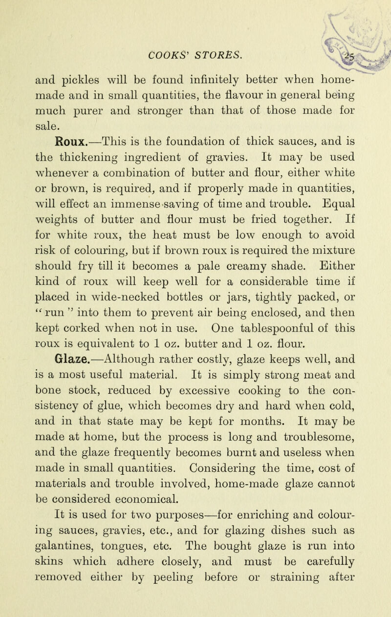 and pickles will be found infinitely better when home- made and in small quantities, the flavour in general being much purer and stronger than that of those made for sale. Roux.—This is the foundation of thick sauces, and is the thickening ingredient of gravies. It may be used whenever a combination of butter and flour, either white or brown, is required, and if properly made in quantities, will effect an immense saving of time and trouble. Equal weights of butter and flour must be fried together. If for white roux, the heat must be low enough to avoid risk of colouring, but if brown roux is required the mixture should fry till it becomes a pale creamy shade. Either kind of roux will keep well for a considerable time if placed in wide-necked bottles or jars, tightly packed, or '^run  into them to prevent air being enclosed, and then kept corked when not in use. One tablespoonful of this roux is equivalent to 1 oz. butter and 1 oz. flour. Glaze.—Although rather costly, glaze keeps well, and is a most useful material. It is simply strong meat and bone stock, reduced by excessive cooking to the con- sistency of glue, which becomes dry and hard when cold, and in that state may be kept for months. It may be made at home, but the process is long and troublesome, and the glaze frequently becomes burnt and useless when made in small quantities. Considering the time, cost of materials and trouble involved, home-made glaze cannot be considered economical. It is used for two purposes—for enriching and colour- ing sauces, gravies, etc., and for glazing dishes such as galantines, tongues, etc. The bought glaze is run into skins which adhere closely, and must be carefully removed either by peeling before or straining after