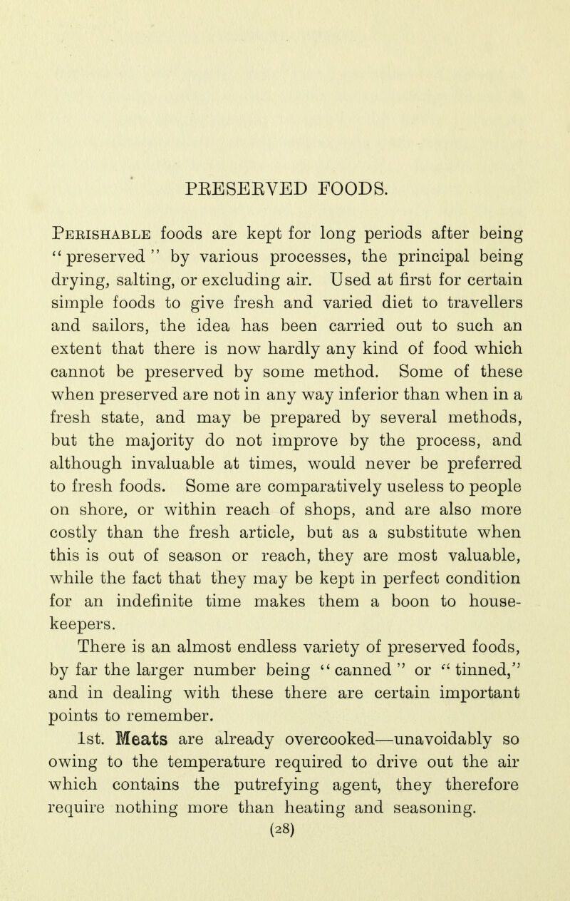 PEESEEVED FOODS. Pekishable foods are kept for long periods after being preserved by various processes, the principal being drying, salting, or excluding air. Used at first for certain simple foods to give fresh and varied diet to travellers and sailors, the idea has been carried out to such an extent that there is now hardly any kind of food which cannot be preserved by some method. Some of these when preserved are not in any way inferior than when in a fresh state, and may be prepared by several methods, but the majority do not improve by the process, and although invaluable at times, would never be preferred to fresh foods. Some are comparatively useless to people on shore, or within reach of shops, and are also more costly than the fresh article, but as a substitute when this is out of season or reach, they are most valuable, while the fact that they may be kept in perfect condition for an indefinite time makes them a boon to house- keepers. There is an almost endless variety of preserved foods, by far the larger number being  canned  or ^' tinned/' and in dealing with these there are certain important points to remember. 1st. Meats are already overcooked—unavoidably so owing to the temperature required to drive out the air which contains the putrefying agent, they therefore require nothing more than heating and seasoning.