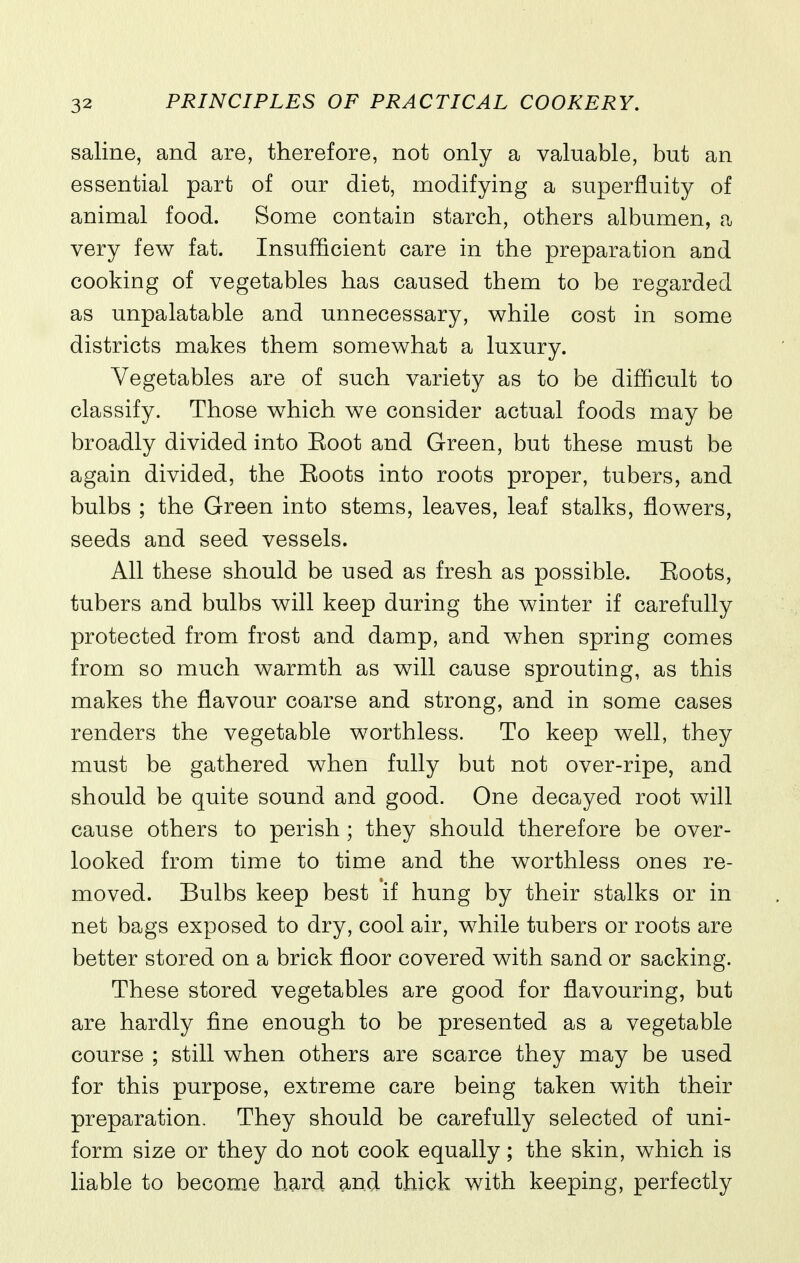 saline, and are, therefore, not only a valuable, but an essential part of our diet, modifying a superfluity of animal food. Some contain starch, others albumen, a very few fat. Insufficient care in the preparation and cooking of vegetables has caused them to be regarded as unpalatable and unnecessary, while cost in some districts makes them somewhat a luxury. Vegetables are of such variety as to be difficult to classify. Those which we consider actual foods may be broadly divided into Eoot and Green, but these must be again divided, the Boots into roots proper, tubers, and bulbs ; the Green into stems, leaves, leaf stalks, flowers, seeds and seed vessels. All these should be used as fresh as possible. Boots, tubers and bulbs will keep during the winter if carefully protected from frost and damp, and when spring comes from so much warmth as will cause sprouting, as this makes the flavour coarse and strong, and in some cases renders the vegetable worthless. To keep well, they must be gathered when fully but not over-ripe, and should be quite sound and good. One decayed root will cause others to perish ; they should therefore be over- looked from time to time and the worthless ones re- moved. Bulbs keep best if hung by their stalks or in net bags exposed to dry, cool air, while tubers or roots are better stored on a brick floor covered with sand or sacking. These stored vegetables are good for flavouring, but are hardly fine enough to be presented as a vegetable course ; still when others are scarce they may be used for this purpose, extreme care being taken with their preparation. They should be carefully selected of uni- form size or they do not cook equally; the skin, which is liable to becom^e hard and thick with keeping, perfectly