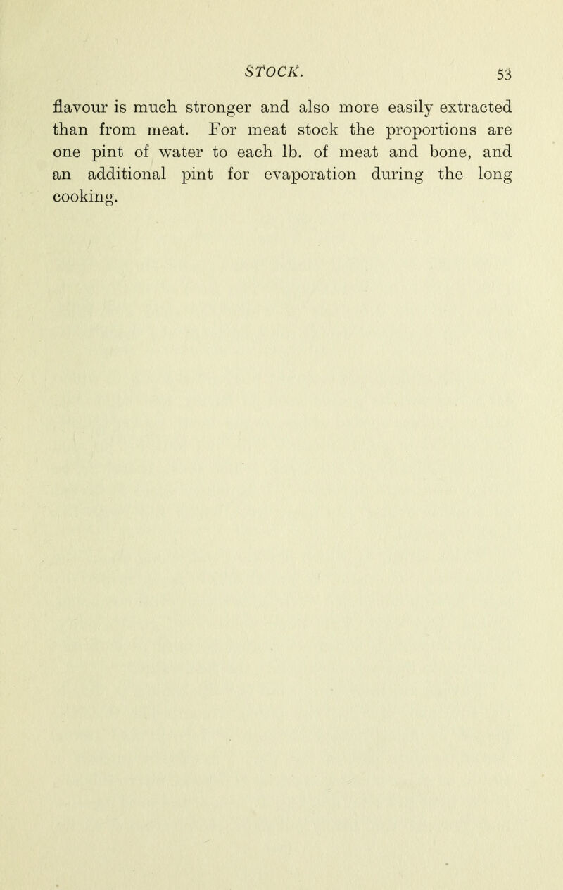 flavour is much stronger and also more easily extracted than from meat. For meat stock the proportions are one pint of water to each lb. of meat and bone, and an additional pint for evaporation during the long cooking.