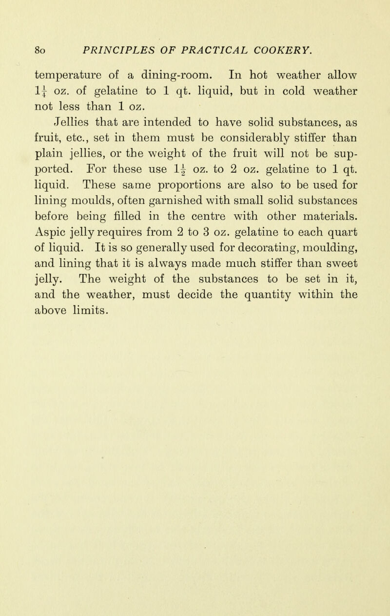 temperature of a dining-room. In hot weather allow 1^ oz. of gelatine to 1 qt. liquid, but in cold weather not less than 1 oz. Jellies that are intended to have solid substances, as fruit, etc., set in them must be considerably stifier than plain jellies, or the weight of the fruit will not be sup- ported. For these use 1^ oz. to 2 oz. gelatine to 1 qt. liquid. These same proportions are also to be used for lining moulds, often garnished with small solid substances before being filled in the centre with other materials. Aspic jelly requires from 2 to 3 oz. gelatine to each quart of liquid. It is so generally used for decorating, moulding, and lining that it is always made much stiffer than sweet jelly. The weight of the substances to be set in it, and the weather, must decide the quantity within the above limits.