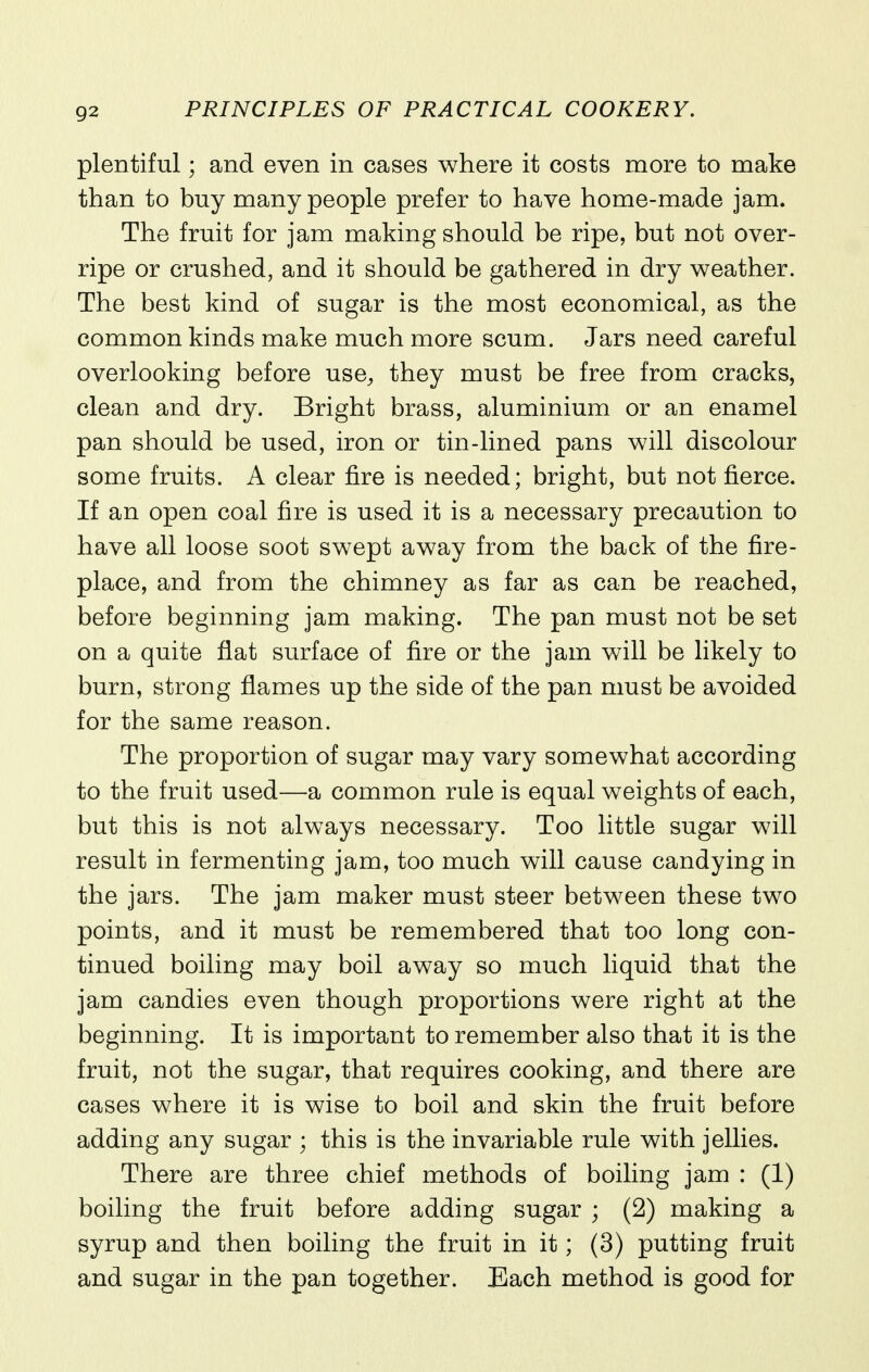 plentiful; and even in cases where it costs more to make than to buy many people prefer to have home-made jam. The fruit for jam making should be ripe, but not over- ripe or crushed, and it should be gathered in dry weather. The best kind of sugar is the most economical, as the common kinds make much more scum. Jars need careful overlooking before use^ they must be free from cracks, clean and dry. Bright brass, aluminium or an enamel pan should be used, iron or tin-lined pans will discolour some fruits. A clear fire is needed; bright, but not fierce. If an open coal fire is used it is a necessary precaution to have all loose soot swept away from the back of the fire- place, and from the chimney as far as can be reached, before beginning jam making. The pan must not be set on a quite flat surface of fire or the jam will be likely to burn, strong flames up the side of the pan must be avoided for the same reason. The proportion of sugar may vary somewhat according to the fruit used—a common rule is equal weights of each, but this is not always necessary. Too little sugar will result in fermenting jam, too much will cause candying in the jars. The jam maker must steer between these two points, and it must be remembered that too long con- tinued boiling may boil away so much liquid that the jam candies even though proportions were right at the beginning. It is important to remember also that it is the fruit, not the sugar, that requires cooking, and there are cases where it is wise to boil and skin the fruit before adding any sugar ; this is the invariable rule with jellies. There are three chief methods of boiling jam : (1) boiling the fruit before adding sugar ; (2) making a syrup and then boiling the fruit in it; (3) putting fruit and sugar in the pan together. Each method is good for
