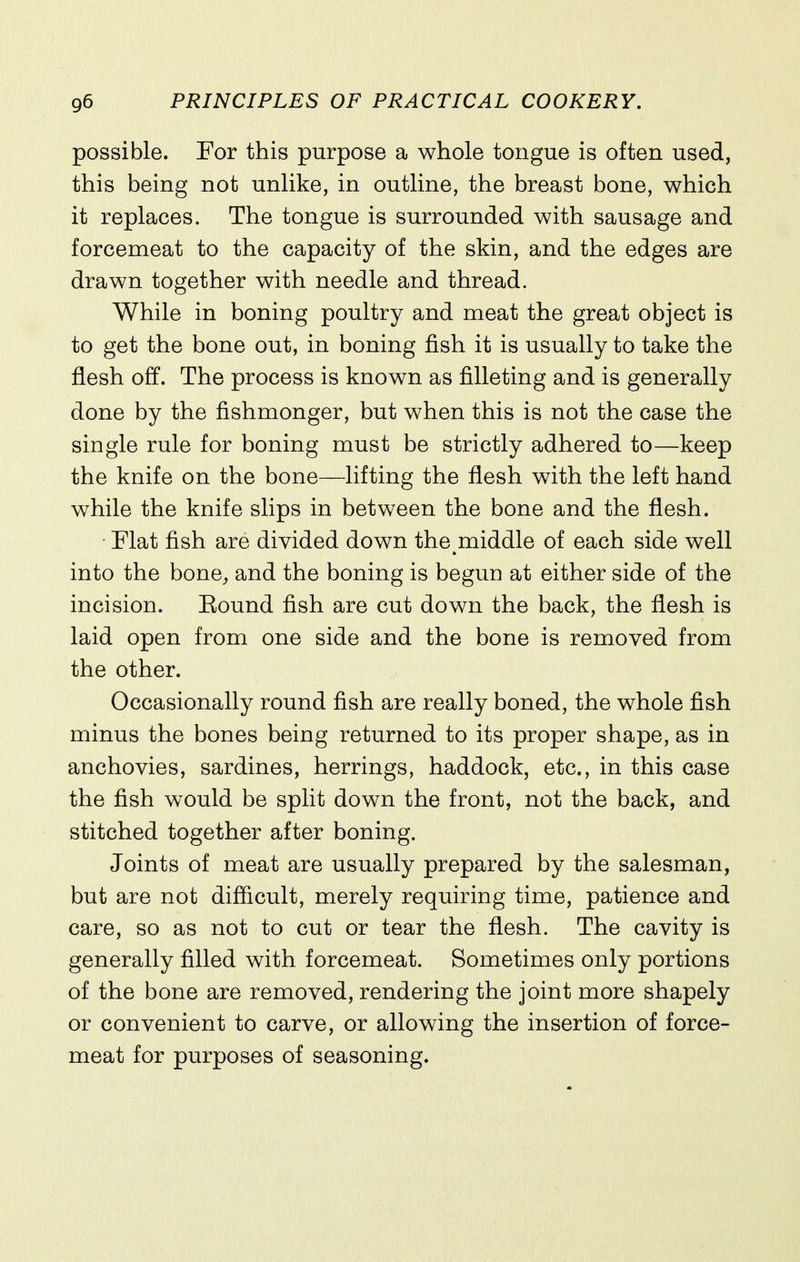 possible. For this purpose a whole tongue is often used, this being not unlike, in outline, the breast bone, which it replaces. The tongue is surrounded with sausage and forcemeat to the capacity of the skin, and the edges are drawn together with needle and thread. While in boning poultry and meat the great object is to get the bone out, in boning fish it is usually to take the flesh off. The process is known as filleting and is generally done by the fishmonger, but when this is not the case the single rule for boning must be strictly adhered to—keep the knife on the bone—lifting the flesh with the left hand while the knife slips in between the bone and the flesh. Flat fish are divided down the middle of each side well into the bone^ and the boning is begun at either side of the incision. Bound fish are cut down the back, the flesh is laid open from one side and the bone is removed from the other. Occasionally round fish are really boned, the whole fish minus the bones being returned to its proper shape, as in anchovies, sardines, herrings, haddock, etc., in this case the fish would be split down the front, not the back, and stitched together after boning. Joints of meat are usually prepared by the salesman, but are not difficult, merely requiring time, patience and care, so as not to cut or tear the flesh. The cavity is generally filled with forcemeat. Sometimes only portions of the bone are removed, rendering the joint more shapely or convenient to carve, or allowing the insertion of force- meat for purposes of seasoning.