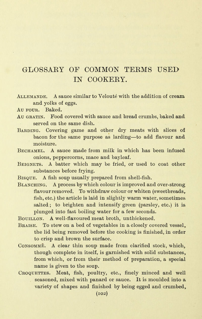 GLOSSAEY OF COMMON TEEMS USED IN COOKEEY. Allemande. a sauce similar to Veloute with the addition of cream and yolks of eggs. Au FOUR. Baked. Au GRATiN. Food covered with sauce and bread crumbs, baked and served on the same dish. Barding. Covering game and other dry meats with slices of bacon for the same purpose as larding—to add flavour and moisture. Bechamel. A sauce made from milk in which has been infused onions, peppercorns, mace and bayleaf. Beignets. a batter which may be fried, or used to coat other substances before frying. Bisque. A fish soup usually prepared from shell-fish. Blanching. A process by which colour is improved and over-strong flavour removed. To withdraw colour or whiten (sweetbreads,. fish, etc.) the article is laid in slightly warm water, sometimes. salted; to brighten and intensify green (parsley, etc.) it is plunged into fast boiling water for a few seconds. Bouillon. A well-flavoured meat broth, unthickened. Braise. To stew on a bed of vegetables in a closely covered vessel,. the lid being removed before the cooking is finished, in order to crisp and brown the surface. Consomme. A clear thin soup made from clarified stock, which, though complete in itself, is garnished with solid substances, from which, or from their method of preparation, a special name is given to the soup. Croquettes. Meat, fish, poultry, etc., finely minced and well seasoned, mixed with panard or sauce. It is moulded into a variety of shapes and finished by being egged and crumbed^