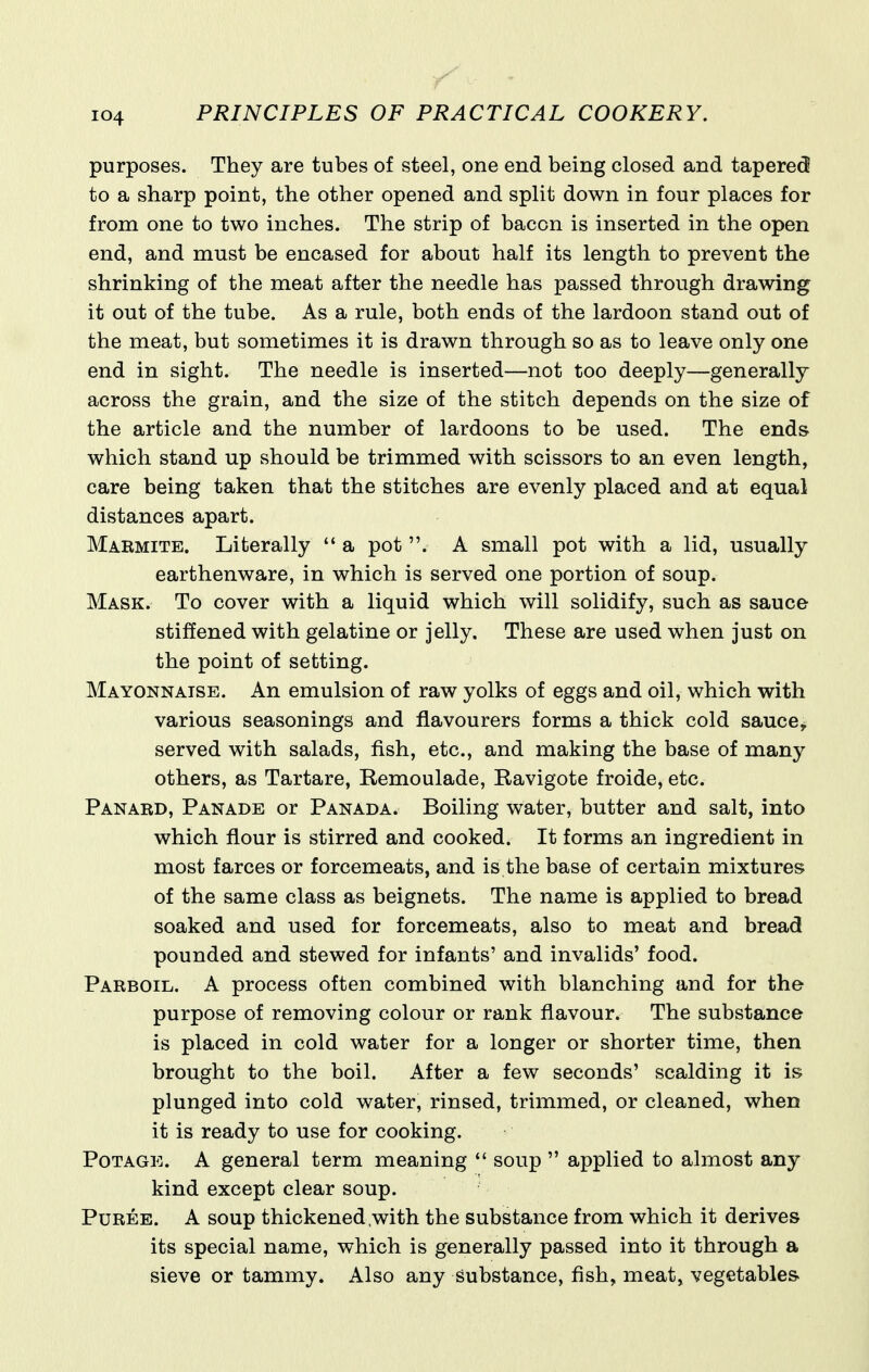 purposes. They are tubes of steel, one end being closed and tapered to a sharp point, the other opened and split down in four places for from one to two inches. The strip of bacon is inserted in the open end, and must be encased for about half its length to prevent the shrinking of the meat after the needle has passed through drawing it out of the tube. As a rule, both ends of the lardoon stand out of the meat, but sometimes it is drawn through so as to leave only one end in sight. The needle is inserted—not too deeply—generally across the grain, and the size of the stitch depends on the size of the article and the number of lardoons to be used. The ends which stand up should be trimmed with scissors to an even length, care being taken that the stitches are evenly placed and at equal distances apart. Marmite. Literally  a pot . A small pot with a lid, usually earthenware, in which is served one portion of soup. Mask. To cover with a liquid which will solidify, such as sauce stiffened with gelatine or jelly. These are used when just on the point of setting. Mayonnaise. An emulsion of raw yolks of eggs and oil, which with various seasonings and flavourers forms a thick cold sauce, served with salads, fish, etc., and making the base of many others, as Tartare, Remoulade, Ravigote froide, etc. Panard, Panade or Panada. Boiling water, butter and salt, into which flour is stirred and cooked. It forms an ingredient in most farces or forcemeats, and is the base of certain mixtures of the same class as beignets. The name is applied to bread soaked and used for forcemeats, also to meat and bread pounded and stewed for infants' and invalids' food. Parboil. A process often combined with blanching and for the purpose of removing colour or rank flavour. The substance is placed in cold water for a longer or shorter time, then brought to the boil. After a few seconds' scalding it is plunged into cold water, rinsed, trimmed, or cleaned, when it is ready to use for cooking. PoTAGE. A general term meaning  soup  applied to almost any kind except clear soup. Puree. A soup thickened,with the substance from which it derives its special name, which is generally passed into it through a sieve or tammy. Also any substance, fish, meat, vegetables