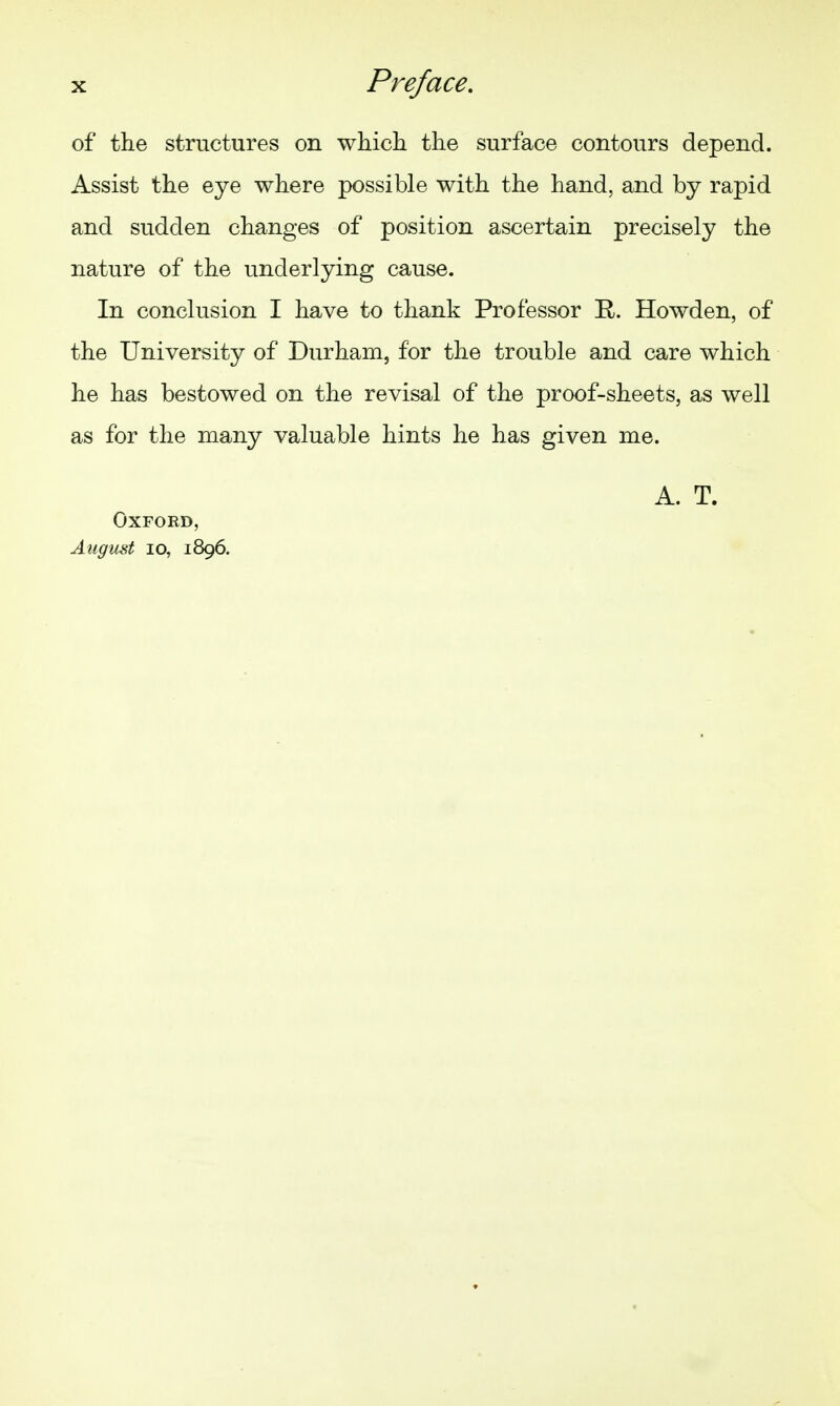 of the structures on which the surface contours depend. Assist the eye where possible with the hand, and by rapid and sudden changes of position ascertain precisely the nature of the underlying cause. In conclusion I have to thank Professor R. Howden, of the University of Durham, for the trouble and care which he has bestowed on the revisal of the proof-sheets, as well as for the many valuable hints he has given me. A. T. Oxford, August lo, 1896.