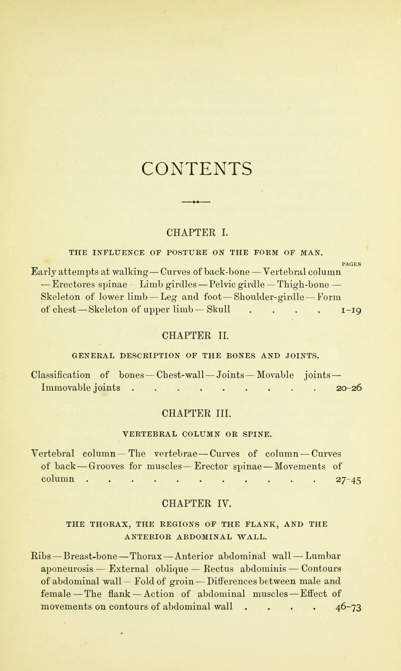 CONTENTS CHAPTER 1. THE INFLUENCE OF POSTUKE ON THE FORM OF MAN. PAGES Early attempts at walking— Curves of back-bone — Vertebral column — Erectores spinae Limb girdles — Pelvic girdle — Thigh-bone — Skeleton of lower limb — Leg and foot — Shoulder-girdle — Form of chest — Skeleton of upper limb—Skull .... 1-19 CHAPTER IL GENERAL DESCRIPTION OF THE BONES AND JOINTS. Classification of bones — Chest-wall—Joints — Movable joints— Immovable joints 20-26 CHAPTER in. VERTEBRAL COLUMN OR SPINE. Vertebral column — The vertebrae—Curves of column — Curves of back—Grooves for muscles —Erector spinae — Movements of column 27-45 CHAPTER IV. THE THORAX, THE REGIONS OF THE FLANK, AND THE ANTERIOR ABDOMINAL WALL. Ribs — Breast-bone—Thorax—Anterior abdominal wall — Lumbar aponeurosis — External oblique — Rectus abdominis — Contours of abdominal wall — Fold of groin —Differences between male and female — The flank — Action of abdominal muscles — Effect of movements on contours of abdominal wall .... 46-73