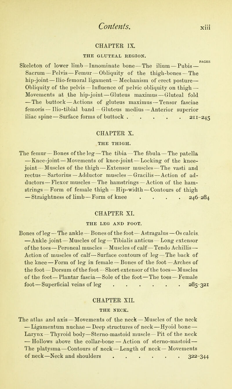 CHAPTER IX. THE GLUTEAL REGION. PAGES Skeleton of lower limb—Innominate bone — The ilium — Pubis — Sacrum—Pelvis—Femur —Obliquity of the thigh-bones —The hip-joint — Ilio-femoral ligament—Mechanism of erect posture— Obliquity of the pelvis — Influence of pelvic obliquity on thigh — Movements at the hip-joint — Gluteus maximus — Gluteal fold —The buttock—Actions of gluteus maximus — Tensor fasciae femoris — Ilio-tibial band—Gluteus medius—Anterior superior iliac spine — Surface forms of buttock . . . . . 211-245 CHAPTER X. THE THIGH. The femur—Bones of the leg—The tibia —The fibula — The patella — Knee-joint — Movements of knee-joint — Locking of the knee- joint— Muscles of the thigh—Extensor muscles — The vasti and rectus — Sartorius—Adductor muscles — Gracilis—Action of ad- ductors— Flexor muscles — The hamstrings — Action of the ham- strings— Form of female thigh — Hip-width — Contours of thigh — Straightness of limb — Form of knee .... 246-284 CHAPTER XI. THE LEG AND FOOT. Bones of leg — The ankle — Bones of the foot — Astragalus — Os calcis. —Ankle-joint — Muscles of leg — Tibialis anticus—Long extensor of the toes—Peroneal muscles — Muscles of calf—Tendo Achillis— Action of muscles of calf—Surface contours of leg — The back of the knee — Form of leg in female — Bones of the foot—Arches of the foot — Dorsum of the foot—Short extensor of the toes—Muscles of the foot—Plantar fascia—Sole of the foot —The toes — Female foot — Superficial veins of leg 285-321 CHAPTER XIL THE NECK. The atlas and axis — Movements of the neck — Muscles of the neck — Ligamentum nuchae —Deep structures of neck—Hyoid bone — Larynx — Thyroid body—Sterno-mastoid muscle —Pit of the neck — Hollows above the collar-bone — Action of sterno-mastoid — The platysma—Contours of neck — Length of neck—Movements of neck—Neck and shoulders 322-344