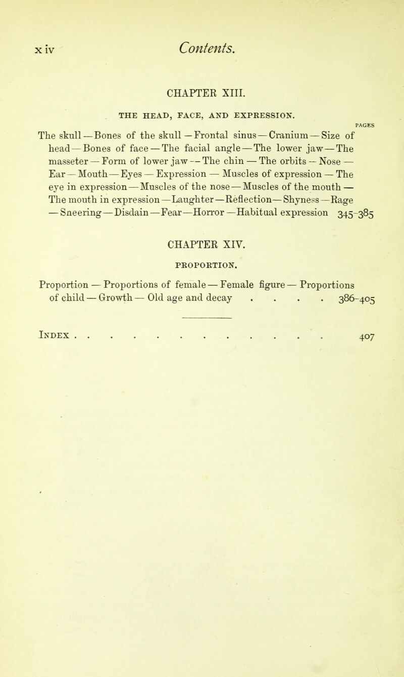 CHAPTER XIII. THE HEAD, FACE, AND EXPRESSION. PAGES The skull—Bones of the skull—Frontal sinus — Cmnium — Size of head — Bones of face — The facial angle—The lower jaw—The masseter — Form of lower jaw — The chin — The orbits — Nose — Ear — Mouth — Eyes — Expression — Muscles of expression — The eye in expression — Muscles of the nose — Muscles of the mouth — The mouth in expression—Laughter—Reflection—Shyne>:s—Rage — Sneering—Disdain —Fear—Horror —Habitaal expression 345-385 CHAPTER XIV. PROPOKTION. Proportion — Proportions of female — Female figure—Proportions of child — Growth— Old age and decay .... 386-405 Index 407