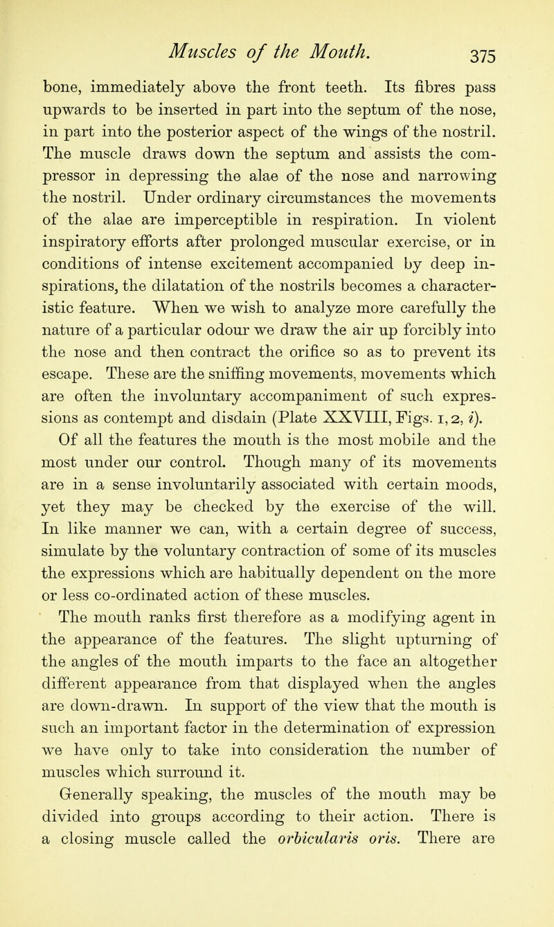 bone, immediately above the front teeth. Its fibres pass upwards to be inserted in part into the septum of the nose, in part into the posterior aspect of the wings of the nostril. The muscle draws down the septum and assists the com- pressor in depressing the alae of the nose and narrowing the nostril. Under ordinary circumstances the movements of the alae are imperceptible in respiration. In violent inspiratory efforts after prolonged muscular exercise, or in conditions of intense excitement accompanied by deep in- spirations, the dilatation of the nostrils becomes a character- istic feature. When we wish to analyze more carefully the nature of a particular odour we draw the air up forcibly into the nose and then contract the orifice so as to prevent its escape. These are the sniffing movements, movements which are often the involuntary accompaniment of such expres- sions as contempt and disdain (Plate XXVIII, Figs. 1,2, i). Of all the features the mouth is the most mobile and the most under our control. Though many of its movements are in a sense involuntarily associated with certain moods, yet they may be checked by the exercise of the will. In like manner we can, with a certain degree of success, simulate by the voluntary contraction of some of its muscles the expressions which are habitually dependent on the more or less co-ordinated action of these muscles. The mouth ranks first therefore as a modifying agent in the appearance of the features. The slight upturning of the angles of the mouth imparts to the face an altogether different appearance from that displayed when the angles are down-drawn. In support of the view that the mouth is such an important factor in the determination of expression we have only to take into consideration the number of muscles which surround it. Generally speaking, the muscles of the mouth may be divided into groups according to their action. There is a closing muscle called the orbicularis oris. There are