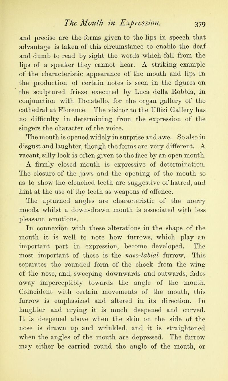 and precise are the forms given to the lips in speech that advantage is taken of this circumstance to enable the deaf and dumb to read by sight the words which fall from the lips of a speaker they cannot hear. A striking example of the characteristic appearance of the mouth and lips in the production of certain notes is seen in the figures on the sculptured frieze executed by Luca della Robbia, in conjunction with Donatello, for the organ gallery of the cathedral at Florence. The visitor to the Uffizi Gallery has no difficulty in determining from the expression of the singers the character of the voice. The mouth is opened widely in surprise and awe. So also in disgust and laughter, though the forms are very different. A vacant, silly look is often given to the face by an open mouth. A firmly closed mouth is expressive of determination. The closure of the jaws and the opening of the mouth so as to show the clenched teeth are suggestive of hatred, and hint at the use of the teeth as weapons of offence. The upturned angles are characteristic of the merry moods, whilst a down-drawn mouth is associated with less pleasant emotions. In connexion with these alterations in the shape of the mouth it is well to note how furrows, which play an important part in expression, become developed. The most important of these is the naso-labial furrow. This separates the rounded form of the cheek from the wing of the nose, and, sweeping downwards and outwards, fades away imperceptibly towards the angle of the mouth. Coincident with certain movements of the mouth, this furrow is emphasized and altered in its direction. In laughter and crying it is much deepened and curved. It is deepened above when the skin on the side of the nose is drawn up and wrinkled, and it is straightened when the angles of the mouth are depressed. The furrow may either be carried round the angle of the mouth, or