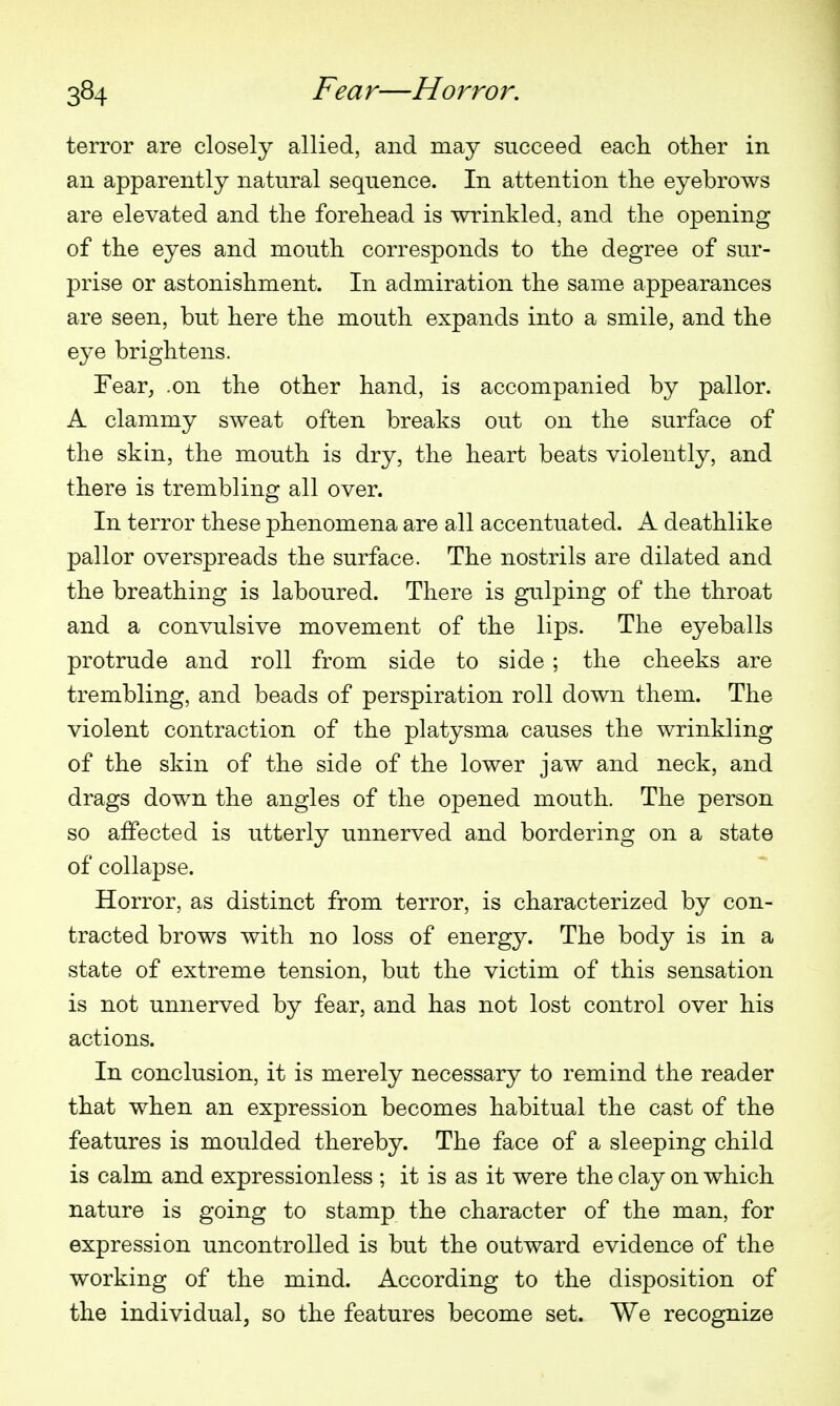 terror are closely allied, and may succeed eacli otlier in an apparently natural sequence. In attention the eyebrows are elevated and tlie forehead is wrinkled, and the opening of the eyes and mouth corresponds to the degree of sur- prise or astonishment. In admiration the same appearances are seen, but here the mouth expands into a smile, and the eye brightens. Fear_, .on the other hand, is accompanied by pallor. A clammy sweat often breaks out on the surface of the skin, the mouth is dry, the heart beats violently, and there is trembling all over. In terror these phenomena are all accentuated. A deathlike pallor overspreads the surface. The nostrils are dilated and the breathing is laboured. There is gulping of the throat and a convulsive movement of the lips. The eyeballs protrude and roll from side to side ; the cheeks are trembling, and beads of perspiration roll down them. The violent contraction of the platysma causes the wrinkling of the skin of the side of the lower jaw and neck, and drags down the angles of the opened mouth. The person so affected is utterly unnerved and bordering on a state of collapse. Horror, as distinct from terror, is characterized by con- tracted brows with no loss of energy. The body is in a state of extreme tension, but the victim of this sensation is not unnerved by fear, and has not lost control over his actions. In conclusion, it is merely necessary to remind the reader that when an expression becomes habitual the cast of the features is moulded thereby. The face of a sleeping child is calm and expressionless ; it is as it were the clay on which nature is going to stamp the character of the man, for expression uncontrolled is but the outward evidence of the working of the mind. According to the disposition of the individual, so the features become set. We recognize