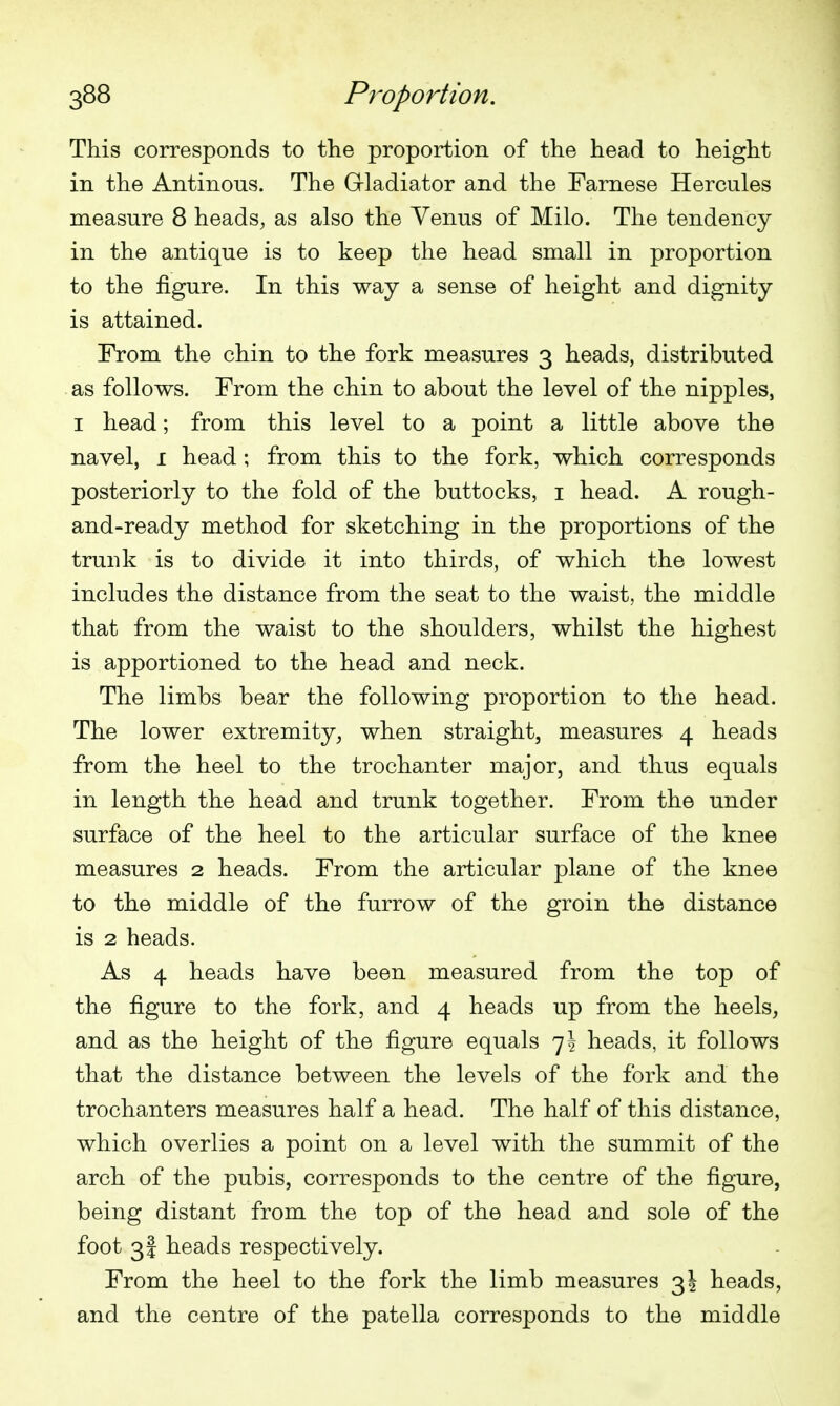 This corresponds to the proportion of the head to height in the Antinous. The Grladiator and the Farnese Hercules measure 8 heads, as also the Venus of Milo. The tendency in the antique is to keep the head small in proportion to the figure. In this way a sense of height and dignity is attained. From the chin to the fork measures 3 heads, distributed as follows. From the chin to about the level of the nipples, I head; from this level to a point a little above the navel, 1 head; from this to the fork, which corresponds posteriorly to the fold of the buttocks, i head. A rough- and-ready method for sketching in the proportions of the trunk is to divide it into thirds, of which the lowest includes the distance from the seat to the waist, the middle that from the waist to the shoulders, whilst the highest is apportioned to the head and neck. The limbs bear the following proportion to the head. The lower extremity, when straight, measures 4 heads from the heel to the trochanter major, and thus equals in length the head and trunk together. From the under surface of the heel to the articular surface of the knee measures 2 heads. From the articular plane of the knee to the middle of the furrow of the groin the distance is 2 heads. As 4 heads have been measured from the top of the figure to the fork, and 4 heads up from the heels, and as the height of the figure equals 75 heads, it follows that the distance between the levels of the fork and the trochanters measures half a head. The half of this distance, which overlies a point on a level with the summit of the arch of the pubis, corresponds to the centre of the figure, being distant from the top of the head and sole of the foot 3I heads respectively. From the heel to the fork the limb measures 3! heads, and the centre of the patella corresponds to the middle