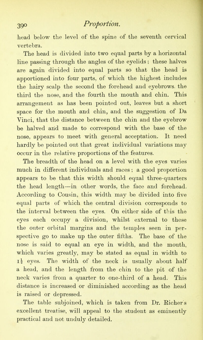 head below the level of the spine of the seventh cervical vertebra. The head is divided into two equal parts by a horizontal line passing through the angles of the eyelids ; these halves are again divided into equal parts so that the head is apportioned into four parts, of which the highest includes the hairy scalp the second the forehead and eyebrows, the third the nose, and the fourth the mouth and chin. This arrangement as has been pointed out, leaves but a short space for the mouth and chin, and the suggestion of Da Vinci, that the distance between the chin and the eyebrow be halved aiid made to correspond with the base of the nose, appears to meet with general acceptation. It need hardly be pointed out that great individual variations may occur in the relative proportions of the features. The breadth of the head on a level with the eyes varies much in different individuals and races ; a good proportion appears to be that this width should equal three-quarters the head length—in other words, the face and forehead. According to Cousin, this width may be divided into five equal parts of which the central division corresponds to the interval between the eyes. On either side of this the eyes each occupy a division, whilst external to these the outer orbital margins and the temples seen in per- spective go to make up the outer fifths. The base of the nose is said to equal an eye in width, and the mouth, which varies greatly, may be stated as equal in width to 11 eyes. The width of the neck is usually about half a head, and the length from the chin to the pit of the neck varies from a quarter to one-third of a head. This distance is increased or diminished according as the head is raised or depressed. The table subjoined, which is taken from Dr. Richer s excellent treatise, will appeal to the student as eminently practical and not unduly detailed.