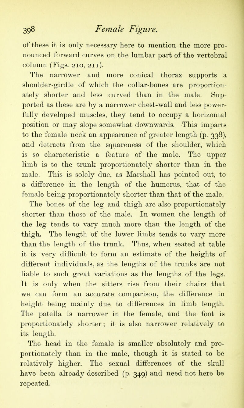 of these it is only necessary here to mention the more pro- nounced forward curves on the kimbar part of the vertebral column (Figs. 210, 211). The narrower and more conical thorax supports a shoulder-girdle of which the collar-bones are proportion- ately shorter and less curved than in the male. Sup- ported as these are by a narrower chest-wall and less power- fully developed muscles, they tend to occupy a horizontal position or may slope somewhat downwards. This imparts to the female neck an appearance of greater length (p. 338), and detracts from the squareness of the shoulder, which is so characteristic a feature of the male. The upper limb is to the trunk proportionately shorter than in the male. This is solely due, as Marshall has pointed out, to a difference in the length of the humerus, that of the female being proportionately shorter than that of the male. The bones of the leg and thigh are also proportionately shorter than those of the male. In women the length of the leg tends to vary much more than the length of the thigh. The length of the lower limbs tends to vary more than the length of the trunk. Thus, when seated at table it is very difficult to form an estimate of the heights of different individuals, as the lengths of the trunks are not liable to such great variations as the lengths of the legs. It is only when the sitters rise from their chairs that we can form an accurate comparison, the difference in height being mainly due to differences in limb length. The patella is narrower in the female, and the foot is proportionately shorter; it is also narrower relatively to its length. The head in the female is smaller absolutely and pro- portionately than in the male, though it is stated to be relatively higher. The sexual differences of the skull have been already described (p. 349) and need not here be repeated.