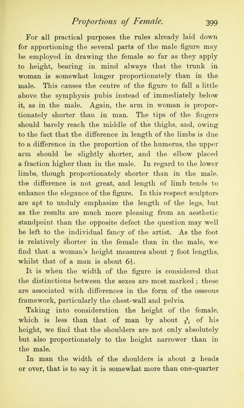 Eor all practical purposes the rules already laid down for apportioning the several parts of the male figure may be employed in drawing the female so far as they apply to height, bearing in mind always that the trunk in woman is somewhat longer proportionately than in the male. This causes the centre of the figure to fall a little above the symphysis pubis instead of immediately below it, as in the male. Again, the arm in woman is propor- tionately shorter than in man. The tips of the fingers should barely reach the middle of the thighs, and, owing to the fact that the difference in length of the limbs is due to a difference in the proportion of the humerus, the upper arm should be slightly shorter, and the elbow placed a fraction higher than in the male. In regard to the lower limbs, though proportionately shorter than in the male, the difference is not great, and length of limb tends to enhance the elegance of the figure. In this respect sculptors are apt to unduly emphasize the length of the legs, but as the results are much more pleasing from an aesthetic standpoint than the opposite defect the question may well be left to the individual fancy of the artist. As the foot is relatively shorter in the female than in the male, we find that a woman's height measures about 7 foot lengths, whilst that of a man is about 6|. It is when the width of the figure is considered that the distinctions between the sexes are most marked ; these are associated with differences in the form of the osseous framework, particularly the chest-wall and pelvis. Taking into consideration the height of the female, which is less than that of man by about y\~ of his height, we find that the shoulders are not only absolutely but also proportionately to the height narrower than in the male. In man the width of the shoulders is about 2 heads or over, that is to say it is somewhat more than one-quarter