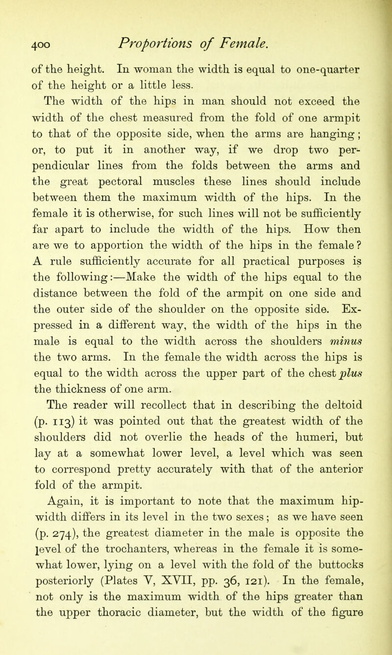 of the height. In woman the width is equal to one-quarter of the height or a little less. The width of the hips in man should not exceed the width of the chest measured from the fold of one armpit to that of the opposite side, when the arms are hanging ; or, to put it in another way, if we drop two per- pendicular lines from the folds between the arms and the great pectoral muscles these lines should include between them the maximum width of the hips. In the female it is otherwise, for such lines will not be sufficiently far apart to include the width of the hips. How then are we to apportion the width of the hips in the female ? A rule sufficiently accurate for all practical purposes is the following:—Make the width of the hips equal to the distance between the fold of the armpit on one side and the outer side of the shoulder on the opposite side. Ex- pressed in a different way, the width of the hips in the male is equal to the width across the shoulders minus the two arms. In the female the width across the hips is equal to the width across the upper part of the chest ^Zms the thickness of one arm. The reader will recollect that in describing the deltoid (p. 113) it was pointed out that the greatest width of the shoulders did not overlie the heads of the humeri, but lay at a somewhat lower level, a level which was seen to correspond pretty accurately with that of the anterior fold of the armpit. Again, it is important to note that the maximum hip- width differs in its level in the two sexes; as we have seen (p. 274), the greatest diameter in the male is opposite the level of the trochanters, whereas in the female it is some- what lower, lying on a level with the fold of the buttocks posteriorly (Plates V, XVII, pp. 36, 121). In the female, not only is the maximum width of the hips greater than the upper thoracic diameter, but the width of the figure