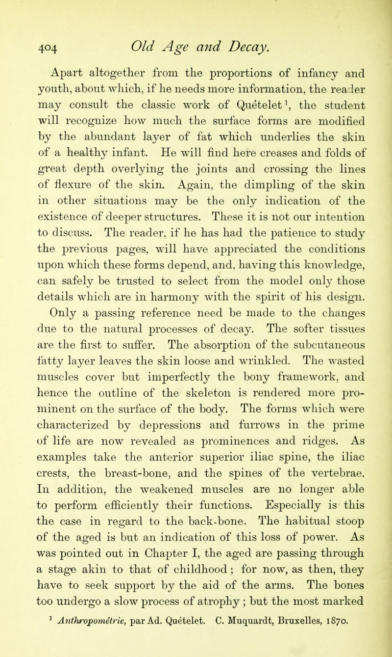 Apart altogether from the proportions of infancy and youth, about which, if he needs more information, the reader may consult the classic work of Quetelet\ the student will recognize how much the surface forms are modified by the abundant layer of fat which underlies the skin of a healthy infant. He will find here creases and folds of great depth overlying the joints and crossing the lines of flexure of the skin. Again, the dimpling of the skin in other situations may be the only indication of the existence of deeper structures. These it is not our intention to discuss. The reader, if he has had the patience to study the previous pages, will have appreciated the conditions upon which these forms depend, and, having this knowledge, can safely be trusted to select from the model only those details which are in harmony with the spirit of his design. Only a passing reference need be made to the changes due to the natural processes of decay. The softer tissues are the first to suffer. The absorption of the subcutaneous fatty layer leaves the skin loose and wrinkled. The wasted muscles cover but imperfectly the bony framework, and hence the outline of the skeleton is rendered more pro- minent on the surface of the body. The forms which were characterized by depressions and furrows in the prime of life are now revealed as prominences and ridges. As examples take the anterior superior iliac spine, the iliac crests, the breast-bone, and the spines of the vertebrae. In addition, the weakened muscles are no longer able to perform efficiently their functions. Especially is this the case in regard to the back-bone. The habitual stoop of the aged is but an indication of this loss of power. As was pointed out in Chapter I, the aged are passing through a stage akin to that of childhood ; for now, as then, they have to seek support by the aid of the arms. The bones too undergo a slow process of atrophy ; but the most marked Anthropometrie, par Ad. Quetelet. C. Muquardt, Bruxelles, 1870.