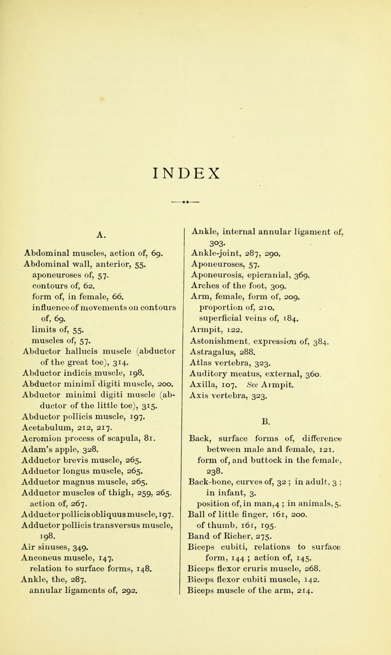 INDEX A. Abdominal muscles, action of, 69. Abdominal wall, anterior, 55. aponeuroses of, 57. contours of, 62. form of, in female, 66. influence of movements on contours of, 69. limits of, 55. muscles of, 57. Abductor hallucis muscle (abductor of the great toe), 314. Abductor indicis muscle, 198. Abductor minimi digiti muscle, 200. Abductor minimi digiti muscle (ab- ductor of the little toe), 315. Abductor pollicis muscle, 197. Acetabulum, 212, 217. Aci'omion process of scapula, 81. Adam's apple, 328. Adductor brevis muscle, 265. Adductor longus muscle, 265. Adductor magnus muscle, 265. Adductor muscles of thigh, 259, 265. action of, 267. Adductor pollicis obliquus muscle, 197. Adductor pollicis transversus muscle, 198. Air sinuses, 349. Anconeus muscle, 147. relation to surface forms, 148. Ankle, the, 287. annular ligaments of, 292. Ankle, internal annular ligament of, 303- Ankle-joint, 287, 290, Aponeuroses, 57. Aponeurosis, epicranial, 369. Arches of the foot, 309. Arm, female, form of, 209. proportion of, 210. superficial veins of, 184. Armpit, 122. Astonishment, expression of, 384. Astragalus, 288, Atlas vertebra, 323. Auditory meatus, external, 360. Axilla, 107. See Armpit. Axis vertebra, 323. B. Back, surface forms of, difference between male and female, 121. form of, and buttock in the female, 238. Back-bone, curves of, 32 ; in adult, 3 ; in infant, 3. position of, in man,4 ; in animals, 5. Ball of little finger, 161, 200. of thumb, 161, 195. Band of Eicher, 275. Biceps cubiti, relations to surface form, 144 ; action of, 145. Biceps flexor cruris muscle, 268. Biceps flexor cubiti muscle, 142. Biceps muscle of the arm, 214.