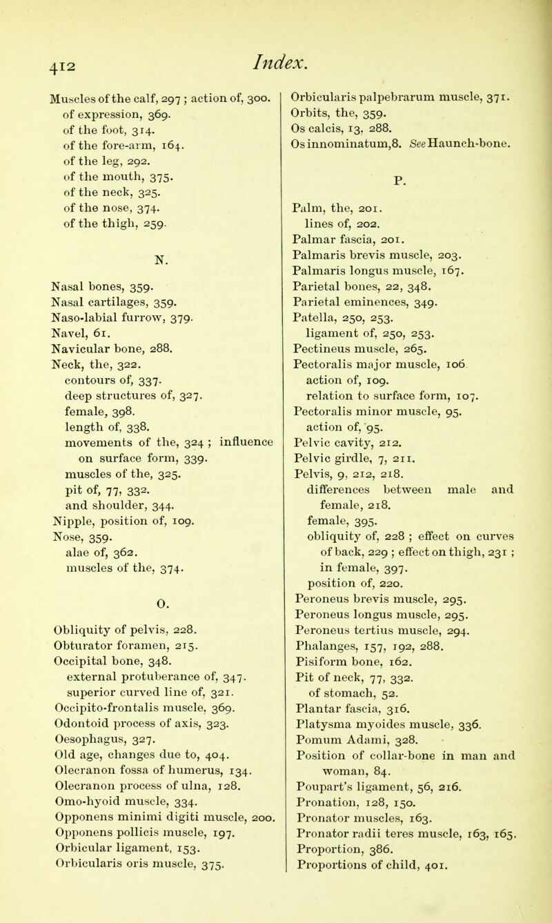 Mu.scles of the calf, 297 ; action of, 300. of expression, 369. of the foot, 314. of the fore-arm, 164. of the leg, 292. of the mouth, 375. of the neck, 325. of the nose, 374. of the thigh, 259. N. Nasal bones, 359. Nasal cartilages, 359. Naso-labial furrow, 379. Navel, 61. Navicular bone, 288. Neck, the, 322. contours of, 337. deep structures of, 327. female, 398. length of, 338. movements of the, 324 ; influence on surface form, 339. muscles of the, 325. pit of, 77, 332. and shoulder, 344. Nipple, position of, 109. Nose, 359. alae of, 362. muscles of the, 374. 0. Obliquity of pelvis, 228. Obturator foramen, 215. Occipital bone, 348. external protuberance of, 347. superior curved line of, 321. Oceipito-frontalis muscle, 369, Odontoid process of axis, 323. Oesophagus, 327. Old age, changes due to, 404. Olecranon fossa of humerus, 134. Olecranon process of ulna, 128. Omo-hyoid muscle, 334. Opponens minimi digiti muscle, 200. Opponens pollicis muscle, 197. Orbicular ligament, 153. Orbicularis oris muscle, 375. Orbicularis palpebrarum muscle, 371. Orbits, the, 359. Os calcis, 13, 288. Osinnominatum,8. See Haunch-bone. P. Palm, the, 201. lines of, 202. Palmar fascia, 201. Palmaris brevis muscle, 203. Palmaris longus muscle, 167. Parietal bones, 22, 348. Parietal eminences, 349. Patella, 250, 253. ligament of, 250, 253. Pectineus muscle, 265. Pectoralis major muscle, 106 action of, 109, relation to surface form, 107. Pectoralis minor muscle, 95. action of, 95. Pelvic cavity, 212. Pelvic girdle, 7, 211. Pelvis, 9, 212, 218. differences between male and female, 218. female, 395. obliquity of, 228 ; effect on curves of back, 229 ; effect on thigh, 231 ; in female, 397. position of, 220. Peroneus brevis muscle, 295. Peroneus longus muscle, 295. Peroneus tertius muscle, 294. Phalanges, 157, 192, 288. Pisiform bone, 162, Pit of neck, 77, 332. of stomach, 52. Plantar fascia, 316. Platysma myoides muscle, 336. Pomum Adami, 328. Position of collar-bone in man and woman, 84. Poupart's ligament, 56, 216. Pronation, 128, 150. Pronator muscles, 163. Pronator radii teres muscle, 163, 165, Proportion, 386. Proportions of child, 401.