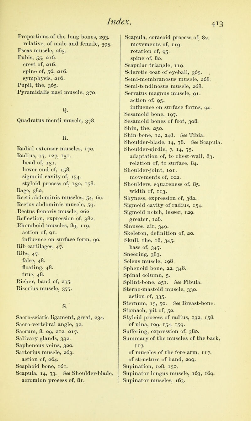 413 Proportions of the long bones, 293. relative, of male and female, 395. Psoas muscle, 265. Pubis, 55, 216. crest of, 216, spine of, 56, 216. symphysis, 216. Pupil, the, 365. Pyramidalis nasi muscle, 370. Q. Quadratus menti muscle, 378. E. Eadial extensor muscles, 170. Kadius, 17, 127, 131. head of, 131. lower end of, 158. sigmoid cavity of, 154. styloid process of, 132, 158. Rage, 382. Recti abdominis muscles, 54, 60. Rectus abdominis muscle, 59. Rectus femoris muscle, 262. Reflection, expression of, 382. Rhomboid muscles, 89, 119. action of, 91. influence on surface form, 90. Rib cai'tilages, 47. Ribs, 47. false, 48. floating, 48. true, 48. Richer, band of, 275. Risorius muscle, 377. s. ■ Sacro-sciatic ligament, great, 234. Sacro-vertebral angle, 32. Sacrum, 8, 29, 212, 217. Salivary glands, 332. Saphenous veins, 320. Sartorius muscle, 263. action of, 264. Scaphoid bone, 161. Scapula, 14, 73. See Shoulder-blade. acromion process of, 81. Scapula, coracoid process of, 82. movements of, 119. rotation of, 95. spine of, 80. Scapular triangle, 119. Sclerotic coat of eyeball, 365. Semi-membranosus muscle, 268. Semi-tendinosus muscle, 268. Serratus magnus muscle, 91. action of, 95. influence on surface forms, 94. Sesamoid bone, 197. Sesamoid bones of foot, 308, Shin, the, 250. Shin-bone, 12, 248, See Tibia. Shoulder-blade, 14, 78. See Scapula. Shoulder-girdle, 7, 14, 75. adaptation of, to chest-wall, 83, relation of, to surface, 84. Shoulder-joint, 101. movements of, 102. Shoulders, squareness of, 85. width of, 113. Shyness, expression of, 382. Sigmoid cavity of radius, 154. Sigmoid notch, lesser, 129. greater, 128. Sinuses, air, 349. Skeleton, definition of, 20. Skull, the, 18, 345. base of, 347. Sneering, 383. Soleus muscle, 298. Sphenoid bone, 22, 348. Spinal column, 5. Splint-bone, 251. See Fibula. Sterno-mastoid muscle, 330. action of, 335. Sternum, 15, 50. See Breast-bone. Stomach, pit of, 52. Styloid process of radius, 132, 158, of ulna, 129, 154, 159. Suffering, expression of, 380. Summary of the muscles of the back, 117. of muscles of the fore-arm, 117. of structure of hand, 209. Supination, 128, 150. Supinator longus muscle, 163, 169. Supinator muscles, 163.